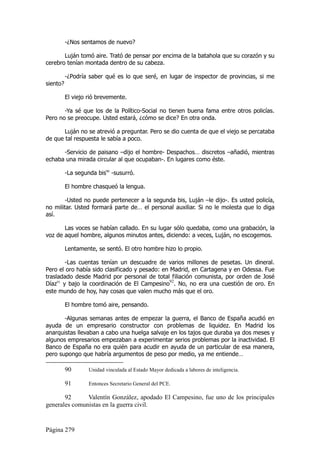 -¿Nos sentamos de nuevo?

       Luján tomó aire. Trató de pensar por encima de la batahola que su corazón y su
cerebro tenían montada dentro de su cabeza.

          -¿Podría saber qué es lo que seré, en lugar de inspector de provincias, si me
siento?

          El viejo rió brevemente.

       -Ya sé que los de la Político-Social no tienen buena fama entre otros policías.
Pero no se preocupe. Usted estará, ¿cómo se dice? En otra onda.

       Luján no se atrevió a preguntar. Pero se dio cuenta de que el viejo se percataba
de que tal respuesta le sabía a poco.

      -Servicio de paisano –dijo el hombre- Despachos… discretos –añadió, mientras
echaba una mirada circular al que ocupaban-. En lugares como éste.

          -La segunda bis90 -susurró.

          El hombre chasqueó la lengua.

        -Usted no puede pertenecer a la segunda bis, Luján –le dijo-. Es usted policía,
no militar. Usted formará parte de… el personal auxiliar. Si no le molesta que lo diga
así.

       Las voces se habían callado. En su lugar sólo quedaba, como una grabación, la
voz de aquel hombre, algunos minutos antes, diciendo: a veces, Luján, no escogemos.

          Lentamente, se sentó. El otro hombre hizo lo propio.

        -Las cuentas tenían un descuadre de varios millones de pesetas. Un dineral.
Pero el oro había sido clasificado y pesado: en Madrid, en Cartagena y en Odessa. Fue
trasladado desde Madrid por personal de total filiación comunista, por orden de José
Díaz91 y bajo la coordinación de El Campesino92. No, no era una cuestión de oro. En
este mundo de hoy, hay cosas que valen mucho más que el oro.

          El hombre tomó aire, pensando.

       -Algunas semanas antes de empezar la guerra, el Banco de España acudió en
ayuda de un empresario constructor con problemas de liquidez. En Madrid los
anarquistas llevaban a cabo una huelga salvaje en los tajos que duraba ya dos meses y
algunos empresarios empezaban a experimentar serios problemas por la inactividad. El
Banco de España no era quién para acudir en ayuda de un particular de esa manera,
pero supongo que habría argumentos de peso por medio, ya me entiende…

          90       Unidad vinculada al Estado Mayor dedicada a labores de inteligencia.

          91       Entonces Secretario General del PCE.

       92      Valentín González, apodado El Campesino, fue uno de los principales
generales comunistas en la guerra civil.


Página 279
 