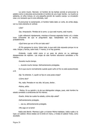 -La carne muere. Necrosis –el hombre de las barbas sonreía al pronunciar la
palabra como si estuviese pronunciando el nombre de una mujer bonita-. La muerte se
adelanta, en años incluso, en una pequeña porción de nuestro cuerpo. La circulación
cesa y es necesario que la zona afectada, ¡zas!

       Al pronunciar la exclamación, el hombre había dado un corte, de arriba abajo,
con su mano derecha en vertical.

        -¿Zas?

        -Zas. Amputación. Pérdida de la carne. Lo que está muerto, está muerto.

       Luján reflexionó rápidamente, mientras el forense esperaba frente a él, a todas
luces consciente de que le preguntaría algo. Solazándose con la escena,
probablemente.

        -¿Qué tiene que ver el frío con todo esto?

        -El frío gangrena la carne. Sobre todo, la que está más expuesta porque no se
viste. Orejas y narices, sobre todo. Y manos, si no hay guantes.

       -Entiendo –Luján sintió como si un peso de plomo en su estómago
desapareciese de repente-. Las orejas de este hombre estuvieron sometidas a frío
intenso…

        -Durante mucho tiempo.

        -… durante mucho tiempo. Deficientemente protegidas.

        -Es lo que ocurre normalmente cuando quien sufre el frío no está acostumbrado
a él.

        -Ajá. Ya entiendo. Y, ¿quién se fija en unas putas orejas?

        -¿Cómo dice?

        -No, nada. Pensaba en voz alta. Así pues, doctor…

        -Molina, señor.

       - Molina. En su opinión y la de sus distinguidos colegas, pues, este hombre ha
estado sometido a condiciones de frío intenso.

        -Exacto. Antes las cuales ha estado, ¿cómo dijo usted?

        -Deficientemente protegido.

        -… eso es, deficientemente protegido.

        -¡Me cago en la leche!

       Había sido Beirán. Mientras Luján y el doctor Molina hablaban, había vuelto a la
lupa y al cadáver. Ahora estaba con la lente en mano, y miraba el cadáver lívido, como
asustado.


Página 28
 