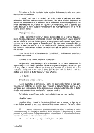 El hombre se frotaba los dedos índice y pulgar de la mano derecha, uno contra
el otro, mientras decía eso.

        -El Banco descontó los cupones de unos bonos al portador que aquel
empresario poseía en un banco suizo. Lógicamente, eso hacía al Banco propietario de
esos títulos, hecho éste que se reconocía en un documento expedido por personas con
poder suficiente para ello, y en el que figuraba un nombre más, el de la persona que
habría de acudir al banco suizo en representación del nuevo propietario, con el fin de
hacerse con los títulos.

        -Y esa persona era…

       -Nadie –respondió el hombre, y pareció casi divertido con la sorpresa de Luján-.
Nadie. Tan sólo, el portador. En el Banco deberían estar pensando en a quién designar
cuando estalló la guerra y luego, durante unas semanas, nadie recordó aquel papel.
Del empresario hay una foto en la Causa General93. En todo caso, en aquellos días en
el Banco se preocupaban sólo por el oro, por lo tangible, sin darse cuenta de que había
que robar mucho para tener un botín tan jugoso como el que podían conseguir con un
simple papel.

      Luján dio la última bocanada de su puro habano, sintiendo que sus manos
temblaban ligeramente.

        -¿Cuándo se dio cuenta Negrín de lo del papel?

        -Muy tarde –contestó el viejo-. No fue hasta que los funcionarios del Banco de
España desplazados a Moscú pudieron repasar el arqueo hecho por los soviéticos, que
fue muy lento y además tardaron en recibir, que cayeron en la cuenta de lo del
descuento. Cualquiera podría usar el papel para hacerse con los bonos o con sus
réditos. Se lo dijeron al doctor Pascua94, y éste a Negrín.

        -¿Y lo buscó?

        El hombre se alzó de hombros.

        -Según sus notas, o confesiones, o como les quiera usted llamar, lo hizo, pero
sin éxito. Sin embargo, los técnicos que revisaron la documentación cayeron en la
cuenta de que, en la esquina de los papeles donde se documenta todo esto, el doctor
Negrín había anotado, de su propio puño y letra, un nombre.

        Carlos Luján se echó hacia atrás, como aplastado por una roca invisible.

        -Anselmo López.

       -Anselmo López –repitió el hombre, asintiendo con la cabeza-. Y éste es mi
regalo de hoy, es decir la respuesta que usted lleva meses buscando. Del puño y letra

          93          La Causa General fue el monumental sumario que montó el Ministerio de Justicia
franquista recogiendo los crímenes de la represión en la zona republicana. El documento tiene un número
importante de fotos de personas fusiladas y asesinadas por los republicanos. La referencia del hombre, por
lo tanto, se refiere a que el empresario fue asesinado.

        94         Marcelino Pascua, embajador de la República en la URSS.



Página 280
 
