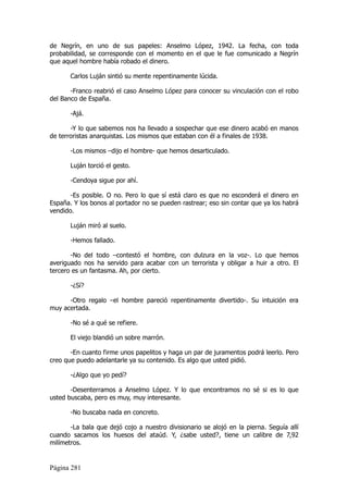 de Negrín, en uno de sus papeles: Anselmo López, 1942. La fecha, con toda
probabilidad, se corresponde con el momento en el que le fue comunicado a Negrín
que aquel hombre había robado el dinero.

       Carlos Luján sintió su mente repentinamente lúcida.

       -Franco reabrió el caso Anselmo López para conocer su vinculación con el robo
del Banco de España.

       -Ajá.

       -Y lo que sabemos nos ha llevado a sospechar que ese dinero acabó en manos
de terroristas anarquistas. Los mismos que estaban con él a finales de 1938.

       -Los mismos –dijo el hombre- que hemos desarticulado.

       Luján torció el gesto.

       -Cendoya sigue por ahí.

       -Es posible. O no. Pero lo que sí está claro es que no esconderá el dinero en
España. Y los bonos al portador no se pueden rastrear; eso sin contar que ya los habrá
vendido.

       Luján miró al suelo.

       -Hemos fallado.

       -No del todo –contestó el hombre, con dulzura en la voz-. Lo que hemos
averiguado nos ha servido para acabar con un terrorista y obligar a huir a otro. El
tercero es un fantasma. Ah, por cierto.

       -¿Sí?

      -Otro regalo –el hombre pareció repentinamente divertido-. Su intuición era
muy acertada.

       -No sé a qué se refiere.

       El viejo blandió un sobre marrón.

       -En cuanto firme unos papelitos y haga un par de juramentos podrá leerlo. Pero
creo que puedo adelantarle ya su contenido. Es algo que usted pidió.

       -¿Algo que yo pedí?

       -Desenterramos a Anselmo López. Y lo que encontramos no sé si es lo que
usted buscaba, pero es muy, muy interesante.

       -No buscaba nada en concreto.

       -La bala que dejó cojo a nuestro divisionario se alojó en la pierna. Seguía allí
cuando sacamos los huesos del ataúd. Y, ¿sabe usted?, tiene un calibre de 7,92
milímetros.


Página 281
 