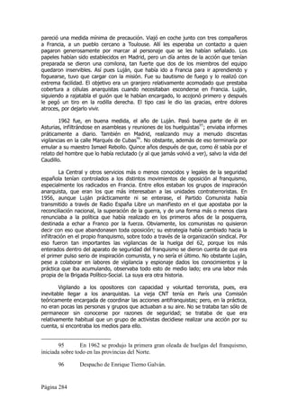 pareció una medida mínima de precaución. Viajó en coche junto con tres compañeros
a Francia, a un pueblo cercano a Toulouse. Allí les esperaba un contacto a quien
pagaron generosamente por marcar al personaje que se les habían señalado. Los
papeles habían sido establecidos en Madrid, pero un día antes de la acción que tenían
preparada se dieron una comilona, tan fuerte que dos de los miembros del equipo
quedaron inservibles. Así pues Luján, que había ido a Francia para ir aprendiendo y
foguearse, tuvo que cargar con la misión. Fue su bautismo de fuego y lo realizó con
extrema facilidad. El objetivo era un granjero relativamente acomodado que prestaba
cobertura a células anarquistas cuando necesitaban esconderse en Francia. Luján,
siguiendo a rajatabla el guión que le habían encargado, lo acojonó primero y después
le pegó un tiro en la rodilla derecha. El tipo casi le dio las gracias, entre dolores
atroces, por dejarlo vivir.

        1962 fue, en buena medida, el año de Luján. Pasó buena parte de él en
Asturias, infiltrándose en asambleas y reuniones de los huelguistas95; enviaba informes
práticamente a diario. También en Madrid, realizando muy a menudo discretas
                                         96
vigilancias en la calle Marqués de Cubas . No obstante, además de eso terminaría por
emular a su maestro Ismael Rebollo. Quince años después de que, como él sabía por el
relato del hombre que lo había reclutado (y al que jamás volvió a ver), salvo la vida del
Caudillo.

         La Central y otros servicios más o menos conocidos y legales de la seguridad
española tenían controlados a los distintos movimientos de oposición al franquismo,
especialmente los radicados en Francia. Entre ellos estaban los grupos de inspiración
anarquista, que eran los que más interesaban a las unidades contraterroristas. En
1956, aunque Luján prácticamente ni se enterase, el Partido Comunista había
transmitido a través de Radio España Libre un manifiesto en el que apostaba por la
reconciliación nacional, la superación de la guerra, y de una forma más o menos clara
renunciaba a la política que había realizado en los primeros años de la posguerra,
destinada a echar a Franco por la fuerza. Obviamente, los comunistas no quisieron
decir con eso que abandonasen toda oposición; su estrategia había cambiado hacia la
infiltración en el propio franquismo, sobre todo a través de la organización sindical. Por
eso fueron tan importantes las vigilancias de la huelga del 62, porque los más
enterados dentro del aparato de seguridad del franquismo se dieron cuenta de que era
el primer pulso serio de inspiración comunista, y no sería el último. No obstante Luján,
pese a colaborar en labores de vigilancia y espionaje dados los conocimientos y la
práctica que iba acumulando, observaba todo esto de medio lado; era una labor más
propia de la Brigada Político-Social. La suya era otra historia.

        Vigilando a los opositores con capacidad y voluntad terrorista, pues, era
inevitable llegar a los anarquistas. La vieja CNT tenía en París una Comisión
teóricamente encargada de coordinar las acciones antifranquistas; pero, en la práctica,
no eran pocas las personas y grupos que actuaban a su aire. No se trataba tan sólo de
permanecer sin conocerse por razones de seguridad; se trataba de que era
relativamente habitual que un grupo de activistas decidiese realizar una acción por su
cuenta, si encontraba los medios para ello.


        95       En 1962 se produjo la primera gran oleada de huelgas del franquismo,
iniciada sobre todo en las provincias del Norte.

       96       Despacho de Enrique Tierno Galván.


Página 284
 