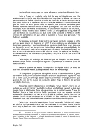 La obsesión de estos grupos era matar a Franco, y en La Central lo sabían bien.

       Matar a Franco no resultaba nada fácil. La vida del Caudillo era una vida
cuidadosamente reglada, muy del estilo militar que le gustaba, repleta de compromisos
pero normalmente fácil de organizar; además, los españoles se habían acostumbrado a
una rutina en la cual la prensa rara vez anunciaba por adelantado los movimientos del
jefe del Estado, de modo que se sabía, por ejemplo, que se iba de vacaciones; pero
era casi imposible saber con certeza el día en que llegaría a tal o cual sitio. No salía al
extranjero. Fuera de Madrid, en vacaciones, el «providencial» regalo de los coruñeses,
el pazo de Meirás, hacía las cosas bastante fáciles. Los encargados de la seguridad del
Jefe del Estado se vanagloriaban de que nadie podía acercarse a menos de veinte
metros del Generalísimo sin que antes lo supiesen al menos diez personas, y lo
hubiesen aprobado.

        Así las cosas, la obsesión de La Central era impedir atentados suicidas, al estilo
del que pudo ocurrir en Barcelona en 1947. El gran problema que planteaban los
terroristas anarquistas, y que los distinguía de los demás desde hacía ya un siglo, era
su disposición a morir en sus acciones. Mateo Morral sabía que sus posibilidades de
sobrevivir al atentado contra el rey eran escasas; el asesino de Canalejas le pegó un
tiro a menos de doscientos metros del principal centro de gobierno de España y,
consecuentemente, fue prontamente perseguido por la policía, ante lo cual se abrió la
tapa de los sesos.

        Carlos Luján, sin embargo, se destacaba por ser escéptico en este terreno.
Hablaba de que incluso los anarquistas llegarían a un punto que él llamaba el punto de
salto cualitativo.

       -Matar es cuestión de medios –se explicaba-. Si alguien alcanza un punto en
que tiene suficientes medios, puede plantearse matar con menos riesgo.

        Los compañeros y superiores de Luján no es que se cachondearan de él, pero
se limitaban a escucharle con conmiseración y a invitarle amablemente a poner los pies
en la tierra. Luján, sin embargo, decidió seguir sus instintos e investigar, siempre que
pudiera, las vías por las cuales los anarquistas podían llegar a disponer de grandes
cantidades de dinero.

         Realizando esas investigaciones es como llegó a Manuel Hijares97. Hijares era un
exiliado que vivía en Francia y que había mostrado una habilidad especial, se diría que
innata, hacia la falsificación. Como tal era conocido por la policía francesa. A base de
falsificar dinero y otras acciones, había conseguido crear un pequeño emporio
empresarial; sin embargo, su nivel y modo de vida le delataba; estaba claro que los
pingües beneficios que arrojaban sus actividades no iban dirigidos a la compra de
mansiones o de lujos. Utilizaba el dinero para financiar actividades anarquistas.

       Carlos Luján comenzó a hacer viajes a Francia en rebaño. En la Central, «viajar
en rebaño» significaba desplazarse bajo identidad falsa; la cosa venía de que, cuando
hacía eso, el policía iba como disfrazado de cordero inofensivo. Con la connivencia de


        97        Los datos de esta operación están cambiados. En realidad, el intento de matar a Franco
bombardeándolo mientras contemplaba la competición de traineras no se produjo en los años sesenta,
sino a principios de los cincuenta. El militante anarquista que financió el intento de atentado no se
llamaba Manuel Hijares, sino Laureano Cerrada.



Página 285
 