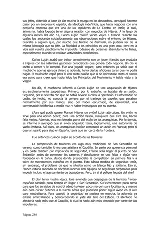 sus jefes, obtenida a base de dar mucho la murga en los despachos, consiguió hacerse
pasar por un empresario español, de ideología indefinida, que hacía negocios con una
pequeña empresa que era una de las tapaderas de La Central en París; la cual,
asimismo, había logrado tener alguna relación con negocios de Hijares. A lo largo de
algunos meses del año 61, Carlos Luján realizó varios viajes a Francia durante los
cuales fue anotando cuidadosamente sus observaciones sobre el entorno de Hijares.
Buscaba a alguien que, por mucho que tratase de disimular, no pudiera ser de la
misma ideología que su jefe. La fidelidad a los principios es una gran cosa, pero en la
vida real resulta prácticamente imposible rodearse de personas absolutamente fieles,
especialmente cuando se realizan actividades económicas.

        Carlos Luján acabó por trabar conocimiento con un joven francés que ayudaba
a Hijares con las naturales gestiones burocráticas que genera todo negocio. Un día le
invitó a comer y le compró. Fue una jugada segura; para entonces ya sabía que el
muchacho apenas ganaba dinero y, además, tenía ciertas aficiones caras que no podía
pagar. El muchacho espió para él con tanta pasión que si no necesitase tanto el dinero
era como para creer que había leído los Principios del Movimiento y había visto a la
Virgen.

       Un día, el muchacho informó a Carlos Luján de una adquisición de Hijares
extraordinariamente sospechosa. Primero, por lo extraño: se trataba de un avión.
Segundo, por el secreto con que se había llevado a cabo la operación. El informador de
Luján, de hecho, no conocía la compra por el trasiego de papeles que pasaban
normalmente por sus manos, sino por haber escuchado, de casualidad, una
conversación telefónica a media voz, y haber investigado por su cuenta.

        ¿Para qué podía querer Manuel Hijares un avión? Luján ató cabos. Un avión no
sirve para una acción bélica; para una acción bélica, cualquiera que ésta sea, hacen
falta varios. Además, esto no formaba parte del estilo de los anarquistas. Por lo demás,
se informó y averiguó que el avión adquirido tenía, lógicamente, una autonomía de
vuelo limitada. Así pues, los anarquistas habían comprado un avión en Francia; pero si
querían usarlo para algo en España, tenía que ser cerca de la frontera.

       Fue entonces cuando Luján se acordó de las traineras.

       La competición de traineras era algo muy tradicional de San Sebastián en
verano, como también lo era que asistiera el Caudillo. En parte por querencia personal
y en parte también por imposición de seguridad, Franco solía llegar al puerto de San
Sebastián antes de comenzar las carreras y desplazarse en una falúa a algún yate
fondeado en la bahía, desde donde presenciaba la competición en primera fila y a
salvo de movimientos extraños en el puerto. Esta básica medida de seguridad tenía,
sin embargo, el problema de que lo situaba como un blanco fijo y solitario. Eso sí,
Franco estaría rodeado de discretas lanchas con equipos de seguridad preparados para
impedir incluso el acercamiento de buceadores. Pero, ¿y si el peligro llegaba del aire?

        El plan tenía mucha lógica. Una avioneta que despegase de la frontera franco-
española tardaría poco tiempo en llegar a San Sebastián. Suficientemente poco como
para que los servicios de control aéreo tuviesen poco margen para localizarla, y menos
aún para cursar órdenes a la fuerza aérea que pudiesen poner algún avión en el aire
para neutralizarla. Para cuando la seguridad se pusiera en marcha, la avioneta ya
estaría ametrallando y bombardeando el yate del Jefe del Estado. El atentado no
afectaría nada más que al Caudillo, lo cual lo hacía aún más deseable por parte de sus
impulsores.


Página 286
 