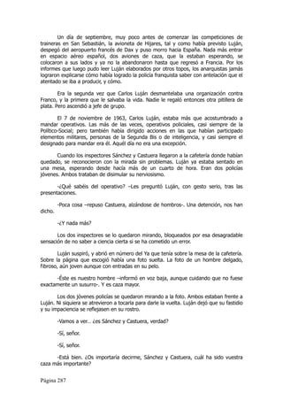 Un día de septiembre, muy poco antes de comenzar las competiciones de
traineras en San Sebastián, la avioneta de Hijares, tal y como había previsto Luján,
despegó del aeropuerto francés de Dax y puso morro hacia España. Nada más entrar
en espacio aéreo español, dos aviones de caza, que la estaban esperando, se
colocaron a sus lados y ya no la abandonaron hasta que regresó a Francia. Por los
informes que luego pudo leer Luján elaborados por otros topos, los anarquistas jamás
lograron explicarse cómo había logrado la policía franquista saber con antelación que el
atentado se iba a producir, y cómo.

        Era la segunda vez que Carlos Luján desmantelaba una organización contra
Franco, y la primera que le salvaba la vida. Nadie le regaló entonces otra pitillera de
plata. Pero ascendió a jefe de grupo.

        El 7 de noviembre de 1963, Carlos Luján, estaba más que acostumbrado a
mandar operativos. Las más de las veces, operativos policiales, casi siempre de la
Político-Social; pero también había dirigido acciones en las que habían participado
elementos militares, personas de la Segunda Bis o de inteligencia, y casi siempre el
designado para mandar era él. Aquél día no era una excepción.

       Cuando los inspectores Sánchez y Castuera llegaron a la cafetería donde habían
quedado, se reconocieron con la mirada sin problemas. Luján ya estaba sentado en
una mesa, esperando desde hacía más de un cuarto de hora. Eran dos policías
jóvenes. Ambos trataban de disimular su nerviosismo.

       -¿Qué sabéis del operativo? –Les preguntó Luján, con gesto serio, tras las
presentaciones.

         -Poca cosa –repuso Castuera, alzándose de hombros-. Una detención, nos han
dicho.

         -¿Y nada más?

       Los dos inspectores se lo quedaron mirando, bloqueados por esa desagradable
sensación de no saber a ciencia cierta si se ha cometido un error.

        Luján suspiró, y abrió en número del Ya que tenía sobre la mesa de la cafetería.
Sobre la página que escogió había una foto suelta. La foto de un hombre delgado,
fibroso, aún joven aunque con entradas en su pelo.

      -Éste es nuestro hombre –informó en voz baja, aunque cuidando que no fuese
exactamente un susurro-. Y es caza mayor.

       Los dos jóvenes policías se quedaron mirando a la foto. Ambos estaban frente a
Luján. Ni siquiera se atrevieron a tocarla para darle la vuelta. Luján dejó que su fastidio
y su impaciencia se reflejasen en su rostro.

         -Vamos a ver… ¿es Sánchez y Castuera, verdad?

         -Sí, señor.

         -Sí, señor.

      -Está bien. ¿Os importaría decirme, Sánchez y Castuera, cuál ha sido vuestra
caza más importante?


Página 287
 