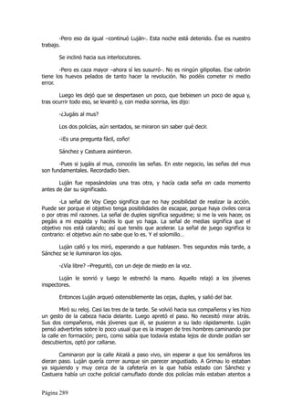 -Pero eso da igual –continuó Luján-. Esta noche está detenido. Ése es nuestro
trabajo.

       Se inclinó hacia sus interlocutores.

        -Pero es caza mayor –ahora sí les susurró-. No es ningún gilipollas. Ese cabrón
tiene los huevos pelados de tanto hacer la revolución. No podéis cometer ni medio
error.

       Luego les dejó que se despertasen un poco, que bebiesen un poco de agua y,
tras ocurrir todo eso, se levantó y, con media sonrisa, les dijo:

       -¿Jugáis al mus?

       Los dos policías, aún sentados, se miraron sin saber qué decir.

       -¡Es una pregunta fácil, coño!

       Sánchez y Castuera asintieron.

       -Pues si jugáis al mus, conocéis las señas. En este negocio, las señas del mus
son fundamentales. Recordadlo bien.

       Luján fue repasándolas una tras otra, y hacía cada seña en cada momento
antes de dar su significado.

       -La señal de Voy Ciego significa que no hay posibilidad de realizar la acción.
Puede ser porque el objetivo tenga posibilidades de escapar, porque haya civiles cerca
o por otras mil razones. La señal de duples significa seguidme; si me la veis hacer, os
pegáis a mi espalda y hacéis lo que yo haga. La señal de medias significa que el
objetivo nos está calando; así que tenéis que acelerar. La señal de juego significa lo
contrario: el objetivo aún no sabe que lo es. Y el solomillo…

      Luján calló y los miró, esperando a que hablasen. Tres segundos más tarde, a
Sánchez se le iluminaron los ojos.

       -¿Vía libre? –Preguntó, con un deje de miedo en la voz.

       Luján le sonrió y luego le estrechó la mano. Aquello relajó a los jóvenes
inspectores.

       Entonces Luján arqueó ostensiblemente las cejas, duples, y salió del bar.

        Miró su reloj. Casi las tres de la tarde. Se volvió hacia sus compañeros y les hizo
un gesto de la cabeza hacia delante. Luego apretó el paso. No necesitó mirar atrás.
Sus dos compañeros, más jóvenes que él, se pusieron a su lado rápidamente. Luján
pensó advertirles sobre lo poco usual que es la imagen de tres hombres caminando por
la calle en formación; pero, como sabía que todavía estaba lejos de donde podían ser
descubiertos, optó por callarse.

       Caminaron por la calle Alcalá a paso vivo, sin esperar a que los semáforos les
dieran paso. Luján quería correr aunque sin parecer angustiado. A Grimau lo estaban
ya siguiendo y muy cerca de la cafetería en la que había estado con Sánchez y
Castuera había un coche policial camuflado donde dos policías más estaban atentos a


Página 289
 
