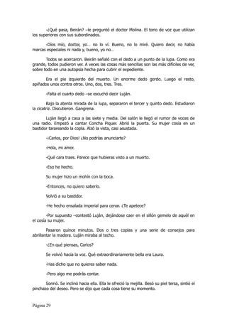 -¿Qué pasa, Beirán? –le preguntó el doctor Molina. El tono de voz que utilizan
los superiores con sus subordinados.

      -Díos mío, doctor, yo… no lo ví. Bueno, no lo miré. Quiero decir, no había
marcas especiales ni nada y, bueno, yo no…

       Todos se acercaron. Beirán señaló con el dedo a un punto de la lupa. Como era
grande, todos pudieron ver. A veces las cosas más sencillas son las más difíciles de ver,
sobre todo en una autopsia hecha para cubrir el expediente.

      Era el pie izquierdo del muerto. Un enorme dedo gordo. Luego el resto,
apiñados unos contra otros. Uno, dos, tres. Tres.

       -Falta el cuarto dedo –se escuchó decir Luján.

        Bajo la atenta mirada de la lupa, separaron el tercer y quinto dedo. Estudiaron
la cicatriz. Discutieron. Gangrena.

       Luján llegó a casa a las siete y media. Del salón le llegó el rumor de voces de
una radio. Empezó a cantar Concha Piquer. Abrió la puerta. Su mujer cosía en un
bastidor tarareando la copla. Alzó la vista, casi asustada.

       -¡Carlos, por Dios! ¿No podrías anunciarte?

       -Hola, mi amor.

       -Qué cara traes. Parece que hubieras visto a un muerto.

       -Eso he hecho.

       Su mujer hizo un mohín con la boca.

       -Entonces, no quiero saberlo.

       Volvió a su bastidor.

       -He hecho ensalada imperial para cenar. ¿Te apetece?

        -Por supuesto –contestó Luján, dejándose caer en el sillón gemelo de aquél en
el cosía su mujer.

        Pasaron quince minutos. Dos o tres coplas y una serie de consejos para
abrillantar la madera. Luján miraba al techo.

       -¿En qué piensas, Carlos?

       Se volvió hacia la voz. Qué extraordinariamente bella era Laura.

       -Has dicho que no quieres saber nada.

       -Pero algo me podrás contar.

       Sonrió. Se inclinó hacia ella. Ella le ofreció la mejilla. Besó su piel tersa, sintió el
pinchazo del deseo. Pero se dijo que cada cosa tiene su momento.


Página 29
 
