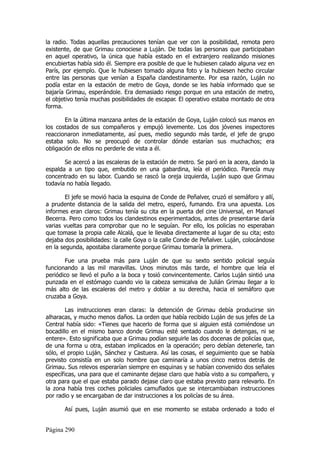 la radio. Todas aquellas precauciones tenían que ver con la posibilidad, remota pero
existente, de que Grimau conociese a Luján. De todas las personas que participaban
en aquel operativo, la única que había estado en el extranjero realizando misiones
encubiertas había sido él. Siempre era posible de que le hubiesen calado alguna vez en
París, por ejemplo. Que le hubiesen tomado alguna foto y la hubiesen hecho circular
entre las personas que venían a España clandestinamente. Por esa razón, Luján no
podía estar en la estación de metro de Goya, donde se les había informado que se
bajaría Grimau, esperándole. Era demasiado riesgo porque en una estación de metro,
el objetivo tenía muchas posibilidades de escapar. El operativo estaba montado de otra
forma.

        En la última manzana antes de la estación de Goya, Luján colocó sus manos en
los costados de sus compañeros y empujó levemente. Los dos jóvenes inspectores
reaccionaron inmediatamente, así pues, medio segundo más tarde, el jefe de grupo
estaba solo. No se preocupó de controlar dónde estarían sus muchachos; era
obligación de ellos no perderle de vista a él.

       Se acercó a las escaleras de la estación de metro. Se paró en la acera, dando la
espalda a un tipo que, embutido en una gabardina, leía el periódico. Parecía muy
concentrado en su labor. Cuando se rascó la oreja izquierda, Luján supo que Grimau
todavía no había llegado.

        El jefe se movió hacia la esquina de Conde de Peñalver, cruzó el semáforo y allí,
a prudente distancia de la salida del metro, esperó, fumando. Era una apuesta. Los
informes eran claros: Grimau tenía su cita en la puerta del cine Universal, en Manuel
Becerra. Pero como todos los clandestinos experimentados, antes de presentarse daría
varias vueltas para comprobar que no le seguían. Por ello, los policías no esperaban
que tomase la propia calle Alcalá, que le llevaba directamente al lugar de su cita; esto
dejaba dos posibilidades: la calle Goya o la calle Conde de Peñalver. Luján, colocándose
en la segunda, apostaba claramente porque Grimau tomaría la primera.

       Fue una prueba más para Luján de que su sexto sentido policial seguía
funcionando a las mil maravillas. Unos minutos más tarde, el hombre que leía el
periódico se llevó el puño a la boca y tosió convincentemente. Carlos Luján sintió una
punzada en el estómago cuando vio la cabeza semicalva de Julián Grimau llegar a lo
más alto de las escaleras del metro y doblar a su derecha, hacia el semáforo que
cruzaba a Goya.

        Las instrucciones eran claras: la detención de Grimau debía producirse sin
alharacas, y mucho menos daños. La orden que había recibido Luján de sus jefes de La
Central había sido: «Tienes que hacerlo de forma que si alguien está comiéndose un
bocadillo en el mismo banco donde Grimau esté sentado cuando le detengas, ni se
entere». Esto significaba que a Grimau podían seguirle las dos docenas de policías que,
de una forma u otra, estaban implicados en la operación; pero debían detenerle, tan
sólo, el propio Luján, Sánchez y Castuera. Así las cosas, el seguimiento que se había
previsto consistía en un solo hombre que caminaría a unos cinco metros detrás de
Grimau. Sus relevos esperarían siempre en esquinas y se habían convenido dos señales
específicas, una para que el caminante dejase claro que había visto a su compañero, y
otra para que el que estaba parado dejase claro que estaba previsto para relevarlo. En
la zona había tres coches policiales camuflados que se intercambiaban instrucciones
por radio y se encargaban de dar instrucciones a los policías de su área.

       Así pues, Luján asumió que en ese momento se estaba ordenado a todo el


Página 290
 