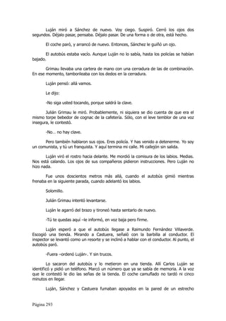 Luján miró a Sánchez de nuevo. Voy ciego. Suspiró. Cerró los ojos dos
segundos. Déjalo pasar, pensaba. Déjalo pasar. De una forma o de otra, está hecho.

       El coche paró, y arrancó de nuevo. Entonces, Sánchez le guiñó un ojo.

       El autobús estaba vacío. Aunque Luján no lo sabía, hasta los policías se habían
bajado.

       Grimau llevaba una cartera de mano con una cerradura de las de combinación.
En ese momento, tamborileaba con los dedos en la cerradura.

       Luján pensó: allá vamos.

       Le dijo:

       -No siga usted tocando, porque saldrá la clave.

       Julián Grimau le miró. Probablemente, ni siquiera se dio cuenta de que era el
mismo torpe bebedor de cognac de la cafetería. Sólo, con el leve temblor de una voz
insegura, le contestó.

       -No… no hay clave.

      Pero también hablaron sus ojos. Eres policía. Y has venido a detenerme. Yo soy
un comunista, y tú un franquista. Y aquí termina mi calle. Mi callejón sin salida.

       Luján viró el rostro hacia delante. Me mordió la comisura de los labios. Medias.
Nos está calando. Los ojos de sus compañeros pidieron instrucciones. Pero Luján no
hizo nada.

       Fue unos doscientos metros más allá, cuando el autobús gimió mientras
frenaba en la siguiente parada, cuando adelantó los labios.

       Solomillo.

       Julián Grimau intentó levantarse.

       Luján le agarró del brazo y tironeó hasta sentarlo de nuevo.

       -Tú te quedas aquí –le informó, en voz baja pero firme.

       Luján esperó a que el autobús llegase a Raimundo Fernández Villaverde.
Escogió una tienda. Mirando a Castuera, señaló con la barbilla al conductor. El
inspector se levantó como un resorte y se inclinó a hablar con el conductor. Al punto, el
autobús paró.

       -Fuera –ordenó Luján-. Y sin trucos.

        Lo sacaron del autobús y lo metieron en una tienda. Allí Carlos Luján se
identificó y pidió un teléfono. Marcó un número que ya se sabía de memoria. A la voz
que le contestó le dio las señas de la tienda. El coche camuflado no tardó ni cinco
minutos en llegar.

       Luján, Sánchez y Castuera fumaban apoyados en la pared de un estrecho


Página 293
 