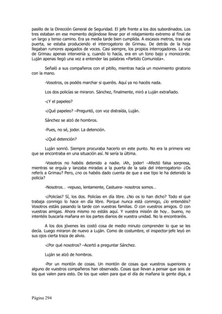 pasillo de la Dirección General de Seguridad. El jefe frente a los dos subordinados. Los
tres estaban en ese momento dejándose llevar por el relajamiento extremo al final de
un largo y tenso camino. Era ya media tarde bien cumplida. A escasos metros, tras una
puerta, se estaba produciendo el interrogatorio de Grimau. De detrás de la hoja
llegaban rumores apagados de voces. Casi siempre, los propios interrogadores. La voz
de Grimau apenas intervenía y, cuando lo hacía, era en un tono bajo y monocorde.
Luján apenas llegó una vez a entender las palabras «Partido Comunista».

       Señaló a sus compañeros con el pitillo, mientras hacía un movimiento giratorio
con la mano.

       -Vosotros, os podéis marchar si queréis. Aquí ya no hacéis nada.

       Los dos policías se miraron. Sánchez, finalmente, miró a Luján extrañado.

       -¿Y el papeleo?

       -¿Qué papeleo? –Preguntó, con voz distraída, Luján.

       Sánchez se alzó de hombros.

       -Pues, no sé, joder. La detención.

       -¿Qué detención?

       Luján sonrió. Siempre procuraba hacerlo en este punto. No era la primera vez
que se encontraba en una situación así. Ni sería la última.

        -Vosotros no habéis detenido a nadie. ¡Ah, joder! –Afectó falsa sorpresa,
mientras se erguía y lanzaba miradas a la puerta de la sala del interrogatorio- ¿Os
referís a Grimau? Pero, ¿no os habéis dado cuenta de que a ese tipo le ha detenido la
policía?

       -Nosotros… -repuso, lentamente, Castuera- nosotros somos…

        -¿Policías? Sí, los dos. Policías en día libre. ¿No os lo han dicho? Todo el que
trabaja conmigo lo hace en día libre. Porque nunca está conmigo, ¿lo entendéis?
Vosotros estáis pasando la tarde con vuestras familias. O con vuestros amigos. O con
vuestras amigas. Ahora mismo no estáis aquí. Y vuestra misión de hoy… bueno, no
intentéis buscarla mañana en los partes diarios de vuestra unidad. No la encontraréis.

       A los dos jóvenes les costó cosa de medio minuto comprender lo que se les
decía. Luego miraron de nuevo a Luján. Como de costumbre, el inspector-jefe leyó en
sus ojos cierta traza de alivio.

       -¿Por qué nosotros? –Acertó a preguntar Sánchez.

       Luján se alzó de hombros.

       -Por un montón de cosas. Un montón de cosas que vuestros superiores y
alguno de vuestros compañeros han observado. Cosas que llevan a pensar que sois de
los que valen para esto. De los que valen para que el día de mañana la gente diga, a




Página 294
 
