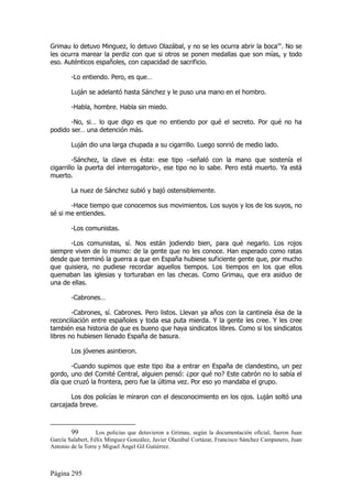 Grimau lo detuvo Minguez, lo detuvo Olazábal, y no se les ocurra abrir la boca99. No se
les ocurra marear la perdiz con que si otros se ponen medallas que son mías, y todo
eso. Auténticos españoles, con capacidad de sacrificio.

        -Lo entiendo. Pero, es que…

        Luján se adelantó hasta Sánchez y le puso una mano en el hombro.

        -Habla, hombre. Habla sin miedo.

       -No, si… lo que digo es que no entiendo por qué el secreto. Por qué no ha
podido ser… una detención más.

        Luján dio una larga chupada a su cigarrillo. Luego sonrió de medio lado.

         -Sánchez, la clave es ésta: ese tipo –señaló con la mano que sostenía el
cigarrillo la puerta del interrogatorio-, ese tipo no lo sabe. Pero está muerto. Ya está
muerto.

        La nuez de Sánchez subió y bajó ostensiblemente.

       -Hace tiempo que conocemos sus movimientos. Los suyos y los de los suyos, no
sé si me entiendes.

        -Los comunistas.

       -Los comunistas, sí. Nos están jodiendo bien, para qué negarlo. Los rojos
siempre viven de lo mismo: de la gente que no les conoce. Han esperado como ratas
desde que terminó la guerra a que en España hubiese suficiente gente que, por mucho
que quisiera, no pudiese recordar aquellos tiempos. Los tiempos en los que ellos
quemaban las iglesias y torturaban en las checas. Como Grimau, que era asiduo de
una de ellas.

        -Cabrones…

        -Cabrones, sí. Cabrones. Pero listos. Llevan ya años con la cantinela ésa de la
reconciliación entre españoles y toda esa puta mierda. Y la gente les cree. Y les cree
también esa historia de que es bueno que haya sindicatos libres. Como si los sindicatos
libres no hubiesen llenado España de basura.

        Los jóvenes asintieron.

       -Cuando supimos que este tipo iba a entrar en España de clandestino, un pez
gordo, uno del Comité Central, alguien pensó: ¿por qué no? Este cabrón no lo sabía el
día que cruzó la frontera, pero fue la última vez. Por eso yo mandaba el grupo.

       Los dos policías le miraron con el desconocimiento en los ojos. Luján soltó una
carcajada breve.



        99         Los policías que detuvieron a Grimau, según la documentación oficial, fueron Juan
García Salabert, Félix Mínguez González, Javier Olazábal Cortázar, Francisco Sánchez Campanero, Juan
Antonio de la Torre y Miguel Ángel Gil Gutiérrez.



Página 295
 