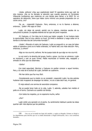 -¡Joder, señores! ¿Hay que explicároslo todo? El operativo tenía que salir de
otra manera. ¿No os ha llamado la atención que cuando paramos en Fernández
Villaverde tuviésemos que meternos en una tienda para llamar a la DGS? En un
operativo de detención, tiene que haber como mínimo una parada preparada con un
coche cerca, ¿no?

      -Ya, ya… -respondió Castuera-. Pero, entonces, si no lo íbamos a detener,
entonces… ¡joder! ¡Me cago en Dios!

       Luján, sin dejar de sonreír, asintió con la cabeza, mientras sacaba de su
cartuchera la pistola y la agitaba delante de los ojos del joven inspector.

        -Sí, Castuera, sí. Con ésta me lo tenía que haber cargado. Si me hubiera dado
la oportunidad. Pero el muy cabrón no huyó. Se limitó a obedecer y luego soltar en la
tienda la chorrada ésa del comunista honrado100.

        -¡Joder! –Mirando el rostro de Castuera, Luján se preguntó si, en caso de haber
salido el operativo como se le había ordenado, no habría sido una mala elección- Pero,
entonces, ¿y ahora?

        -Algo se nos ocurrirá, señores. No les quepa duda de que algo se nos ocurrirá.

       La voz sonó a la derecha del grupo, fuerte y grave. Los tres se volvieron. Luján
se incorporó y casi se puso firmes. Había reconocido al hombre alto, espigado y
entrado en años que los observaba.

        -¡Señor!

       Con total seguridad, Sánchez y Castuera no podían conocer a aquel hombre.
Pero, a la vista de la actitud de Luján, también se cuadraron.

        -Me han dicho que fue muy fácil.

       -Considerando que la misión no se completó –respondió Luján; los dos policías
hubieran sido incapaces de despegar los labios-, no sé si cabe decir eso, mi general.

        El viejo esbozó una sonrisa de sacerdote compasivo.

       -No se puede tener todo en la vida, Luján. Y, además, ustedes han metido el
pollo en el horno. Cocinarlo es cuestión de tiempo.

        -Con todos los respetos, yo no esperaría mucho, señor.

        -¿Por?

       Luján sintió una opresión en el pecho. Su sentimiento habitual cuando las ideas
querían salir más deprisa que las palabras.




        100       Una vez en la tienda tras bajar del autobús, y según su abogado, Grimau se dirigió a
los dependientes para decirles que no se estaba deteniendo a ningún delincuente, sino a «un comunista
honrado».



Página 296
 