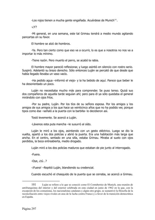 -Los rojos tienen a mucha gente engañada. Acuérdese de Munich101.

         -¿Y?

       -Mi general, en una semana, este tal Grimau tendrá a medio mundo agitando
pancartas en su favor.

         El hombre se alzó de hombros.

       -Ya. Pero tan cierto como que eso va a ocurrir, lo es que a nosotros no nos va a
importar lo más mínimo.

         -Tiene razón. Pero muerto el perro, se acabó la rabia.

        El hombre mayor pareció reflexionar, y luego asintió en silencio con rostro serio.
Suspiró. Adelantó su brazo derecho. Sólo entonces Luján se percató de que desde que
había llegado llevaba un vaso vacío.

       -Ha pedido agua –informó el viejo- y la ha bebido de aquí. Parece que beber le
ha desorientado un poco.

      Luján no necesitaba mucho más para comprender. Se puso tenso. Quizá sus
dos compañeros de aquella tarde seguían ahí; pero para él ya sólo quedaba el general
mirándolo con ojos fríos.

        -Por su padre, Luján. Por los tíos de su señora esposa. Por los amigos y los
amigos de sus amigos a los que hace ya veinticinco años que no ha podido ver, porque
tipos como ése –señaló a la puerta con la barbilla- lo decidieron así.

         Tosió levemente. Se acercó a Luján.

         -Lávenos esta puta mancha –le susurró al oído.

        Luján le miró a los ojos, asintiendo con un gesto eléctrico. Luego se dio la
vuelta, apartó a los dos policías y abrió la puerta. Era una habitación más larga que
ancha. En el centro, sentado en una silla, estaba Grimau. Miraba al suelo con ojos
perdidos, la boca entreabierta, medio drogado.

         Luján miró a los dos policías maduros que estaban de pie junto al interrogado.

         -Fuera.

         -Oye, ¿tú…?

         -¡Fuera! –Repitió Luján, blandiendo su credencial.

         Cuando escuchó el chasquido de la puerta que se cerraba, se acercó a Grimau.


         101       Luján se refiere a lo que se conoció como El Contubernio de Munich, una reunión de
antifranquistas del interior y del exterior celebrada en esta ciudad en junio de 1962 en la que, con la
excepción de los comunistas, los nacionalistas catalanes y algún otro grupo, se sustantivó la filosofía de la
reconciliación entre viejos rivales en aras de la lucha contra Franco y a favor de la transición democrática
en España.



Página 297
 