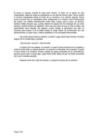 El preso ni siquiera levantó la vista para mirarlo. El dolor en el pecho se hizo
insoportable. Lágrimas viejas se embalsaron en los ojos de Carlos Luján. Varios rostros
le miraron angustiados desde el fondo de su memoria. A su interior regresó, fresco
como el primer día, el insondable temor adolescente a la muerte. Cerró fuertemente
los puños. Las rodillas entrechocaron entre ellas. Luego, poco a poco, se dominó.
Siempre había pensado que, puesto delante de alguno de los verdugos de sus años
jóvenes, sentiría deseos de apalearlo. Pero eso era antes de que la vida le diese una
oportunidad como aquélla. De repente, cuatro hostias le parecieron tan sólo un
consuelo para torpes. A él le había tocado el Juego Mayor. Se emborrachó con sus
pensamientos; un poco más, y habría estallado en una carcajada interminable.

       Dio cuatro pasos hacia la ventana. La abrió. Luego volvió hacia Grimau. El preso
seguía con la mirada baja y perdida.

       -Hijo de puta –susurró-. ¡Hijo de puta!

       Lo agarró por las solapas. Lo levantó. Le pasó el brazo derecho por la espalda y
metió la mano bajo su sobaco derecho. Lo acarreó sin dificultad. No le pesaba. Cuando
lo tuvo frente a la ventana, Grimau, desde las aguas profundas de su somnolencia,
pareció querer decir o hacer algo. Luján sintió rabia. Rabia de que no fuese consciente
de lo que le estaba pasando.

       Después tomó aire, algo de impulso, y empujó el cuerpo por la ventana.




Página 298
 