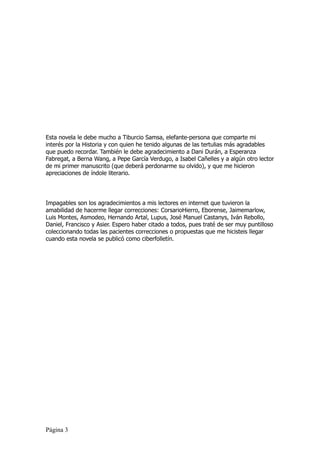 Esta novela le debe mucho a Tiburcio Samsa, elefante-persona que comparte mi
interés por la Historia y con quien he tenido algunas de las tertulias más agradables
que puedo recordar. También le debe agradecimiento a Dani Durán, a Esperanza
Fabregat, a Berna Wang, a Pepe García Verdugo, a Isabel Cañelles y a algún otro lector
de mi primer manuscrito (que deberá perdonarme su olvido), y que me hicieron
apreciaciones de índole literario.




Impagables son los agradecimientos a mis lectores en internet que tuvieron la
amabilidad de hacerme llegar correcciones: CorsarioHierro, Eborense, Jaimemarlow,
Luis Montes, Asmodeo, Hernando Artal, Lupus, José Manuel Castanys, Iván Rebollo,
Daniel, Francisco y Asier. Espero haber citado a todos, pues traté de ser muy puntilloso
coleccionando todas las pacientes correcciones o propuestas que me hicisteis llegar
cuando esta novela se publicó como ciberfolletín.




Página 3
 