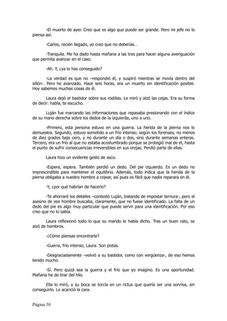 -El muerto de ayer. Creo que es algo que puede ser grande. Pero mi jefe no lo
piensa así.

       -Carlos, recién llegado, yo creo que no deberías…

       -Tranquila. Me ha dado hasta mañana a las tres para hacer alguna averiguación
que permita avanzar en el caso.

       -Ah. Y, ¿ya lo has conseguido?

         -La verdad es que no –respondió él, y suspiró mientras se movía dentro del
sillón-. Pero he avanzado. Hace seis horas, era un muerto sin identificación posible.
Hoy sabemos muchas cosas de él.

       Laura dejó el bastidor sobre sus rodillas. Le miró y alzó las cejas. Era su forma
de decir: habla, te escucho.

       Luján fue marcando las informaciones que repasaba presionando con el índice
de su mano derecha sobre los dedos de la izquierda, uno a uno.

       -Primero, esta persona estuvo en una guerra. La herida de la pierna nos lo
demuestra. Segundo, estuvo sometido a un frío intenso; según los forenses, no menos
de diez grados bajo cero, y no durante un día o dos, sino durante semanas enteras.
Tercero, era un frío al que no estaba acostumbrado porque se protegió mal de él, hasta
el punto de sufrir consecuencias irreversibles en sus orejas. Perdió parte de ellas.

       Laura hizo un evidente gesto de asco.

       -Espera, espera. También perdió un dedo. Del pie izquierdo. Es un dedo no
imprescindible para mantener el equilibrio. Además, todo indica que la herida de la
pierna obligaba a nuestro hombre a cojear, así pues es fácil que nadie reparara en él.

       -Y, ¿por qué habrían de hacerlo?

       -Te ahorraré los detalles –contestó Luján, tratando de impostar ternura-, pero el
asesino de ese hombre buscaba, claramente, que no fuese identificado. La falta de un
dedo del pie es algo muy particular que puede servir para una identificación. Por eso
creo que no lo sabía.

       Laura reflexionó todo lo que su marido le había dicho. Tras un buen rato, se
alzó de hombros.

       -¿Cómo piensas encontrarle?

       -Guerra, frío intenso, Laura. Son pistas.

       -Desgraciadamente –volvió a su bastidor, como con vergüenza-, de eso hemos
tenido mucho.

      -Sí. Pero quizá sea la guerra y el frío que yo imagino. Es una oportunidad.
Mañana he de tirar del hilo.

      Ella lo miró, y su boca se torcía en un rictus que quería ser una sonrisa, sin
conseguirlo. Le acarició la cara.


Página 30
 