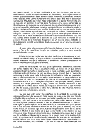 una puerta cerrada, un archivo confidencial o un alto funcionario que escupía,
normalmente a través de alguna secretaria, su displicencia, Carlos Luján llamaba al
número que Lastres le había dado, donde la voz de un hombre joven tomaba oportuna
nota y colgaba. Untal Lastres nunca tardó más allá de dos o tres días en descerrajar
cualesquiera dificultades se pudiera haber encontrado el ex policía (formalmente, era
un inspector en comisión de servicio como funcionario civil, aunque conservaba su
identificación y, por supuesto, su arma). Además de eso, el viejo Lastres parecía tener
recursos inagotables a la hora de encontrar un asiento libre en un avión abarrotado, o
el abono del Bernabéu situado justo tres filas detrás de una persona que estaba siendo
vigilada, o incluso que algunas personas, en las policías foráneas, mirasen para otro
sitio justo cuando un Luján con peluca y barba postizas tenía que pasar delante de
ellos. Todo eso lo hacía don Felipe sin abandonar la sonrisa ni la humildad. Sólo una
vez, cuando ambos estaban en el despacho de Luján repasando la crónica en un
periódico francés de la misteriosa desaparición de un tendero catalán radicado en
París, Lastres se permitió un inmodesto desahogo. Apenas con un susurro, como para
sí, silabeó:

       -Si todos estos rojos supieran quién les está vigilando el culo, se pondrían a
cantar el Cara al Sol con el brazo derecho bien estirado y en alto, y la mano izquierda
protegiéndoles los huevos.

        Al lado de Lastres, Luján pasó los años tomándole la temperatura al país.
Además de hacer su trabajo, el ex policía era un ciudadano más, deseoso de conocer la
marcha de España; sólo que él pertenecía a la estrechísima casta de quienes tenían un
nivel de información muy superior a la media.

        Lastres no era falangista. Pero eso, que a Luján le había dado tantos problemas
con Ismael Rebollo, no lo fue en aquellos tiempos. La misión del 57, que culminó
precisamente con la muerte de su compañero, le había enseñado a Luján que el activo
más importante del Régimen no eran sus ideas, sino su timonel. Que el Movimiento
propugnase o no tal o cual matiz de la doctrina de José Antonio podía ser importante;
pero lo más importante aún era que pudiera seguir existiendo, y eso era algo que no
garantizaban las ideas, sino las personas. La Persona. En esta evolución, lógicamente,
influyó mucho que el oficio de Luján había pasado a ser proteger a Franco, primero
evitando sus riesgos personales y luego, cuando los informes empezaron a ser
insistentes en el sentido de que incluso los anarquistas abandonaban la idea de matar
al Jefe del Estado, protegiendo su obra. Pero, además de esta influencia, también
existió su propia evolución como persona.

        Hay algo que Luján sabía y los españoles no: la cantidad de enemigos que
rodeaban al Régimen. La guerra civil había puesto las cosas en su sitio, pero hacerlo
así había sido un esfuerzo tan agotador que había impedido que la limpieza fuera
definitiva. Luján solía decirle a sus compañeros en cada misión: «Vamos a intentar
terminar algo que quedó pendiente en el 39». Así veía él el caso Grimau, por ejemplo.
Para Luján, la justicia ejercida en la persona de aquel comunista tenía poco que ver
con lo que estuviese haciendo en Madrid en los días que fue detenido, sino con el
hecho de que, un cuarto de siglo antes, hubiera sido participante activo de una de las
checas de Madrid. Y esto mismo es lo que seguía viendo en los objetivos de sus
misiones, a pesar de que, crecientemente, estos objetivos eran personas que, al igual
que él, no habían vivido apenas la guerra o no la habían vivido en lo absoluto. Este
matiz, sin embargo, no le parecía ni medio importante; los jóvenes a los que vigilaba,
espiaba, detenía y no pocas veces molía a palos no eran sino seres contaminados por
ese pasado irresuelto, emponzoñados por un mal olor que se había colado por una


Página 300
 