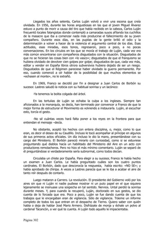 Llegados los años setenta, Carlos Luján volvió a vivir una escena que creía
olvidada. En 1956, durante las horas angustiosas en las que el joven Miguel Álvarez
estuvo a punto de morir a causa del tiro que había recibido en la cabeza, Carlos Luján
frecuentó locales falangistas donde contempló a camaradas suyos afilando los cuchillos
de la masacre que iba a comenzar nada más producirse el fallecimiento de su joven
compañero. Durante esos días, en las pupilas de la gente brilló el odio y la
determinación a volver a hacer de la violencia el argumento central de los días. Esas
actitudes, esas miradas, esos tonos, regresaron, poco a poco, a no pocas
conversaciones. En los círculos en los que se movía el trabajo de Luján, cada vez era
más común encontrarse con compañeros disgustados con la situación. Disgustados de
que no se hicieran las cosas bien con «lo vasco»; disgustados de que el franquismo se
hubiera olvidado de devolver cien golpes por golpe; disgustados de que, cada vez más,
editar y vender en España libros otrora subversivos hubiera dejado de ser un riesgo.
Disgustados de que el Régimen pareciese haber olvidado la guerra permanente. Por
eso, cuando comenzó a oír hablar de la posibilidad de que muchos elementos se
«echasen al monte», no le extrañó.

       En 1969, Franco se decidió por fin a designar a Juan Carlos de Borbón su
sucesor. Lastres saludó la noticia con su habitual sonrisa y un lacónico:

       -Ya tenemos la bolita colgada del árbol.

        En las tertulias de Luján se echaba la culpa a los ingleses. Siempre tan
aficionados a la monarquía, se decía, han terminado por convencer a Franco de que la
mejor forma de estructurar el Movimiento es volviendo a instaurarla. Luján, al escuchar
esto, torcía el gesto.

       -No sé cuántas veces hará falta poner a los reyes en la frontera para que
entiendan el mensaje –decía.

       No obstante, aceptó los hechos con entera disciplina, o, mejor, como lo que
eran, es decir el deseo de su Caudillo. Incluso le tocó acompañar al príncipe en algunos
de sus primeros actos oficiales. Un día incluso le dio la mano, presentándose con su
cargo del Ministerio. El Borbón pareció mirarlo con curiosidad, como si se estuviese
preguntando qué diablos hacía un habilitado del Ministerio del Aire en un acto con
productores remolacheros. Pero no hizo el más mínimo comentario. Luján se separó de
él preguntándose si verdaderamente sería subnormal, como todos decían.

       Circulaba un chiste por España. Para elegir a su sucesor, Franco le había hecho
un examen a Juan Carlos. Le había preguntado cuáles son los cuatro puntos
cardinales. El Borbón, dado que desconocía la respuesta, había escrito: «NO SE»; y
había aprobado de chiripa. A veces a Lastres parecía que se le iba a acabar el aire de
tanto reír después de contarlo.

        Luego mataron a Carrero. La revolución. El presidente del Gobierno voló por los
aires sin que ni Luján ni nadie pudiese mostrar ni un puto papel en el que siquiera
lejanamente se insinuase una sospecha en tal sentido. Nervios. Untal perdió la sonrisa
durante meses. Y, para cuando la recuperó, Luján, doctorado en sus gestos, se dio
cuenta de lo forzada que era. Poco a poco, Luján se fue dando cuenta de que los
trabajos que le encargaban eran de vigilancia. Sólo de vigilancia. Tráeme un informe
completo de todos los que entran en el despacho de Tierno. Quiero saber con quién
habla o deja de hablar José Mario Armero. Disfrázate de monja y échale un polvo al
cardenal Tacancón, a ver qué te cuenta. A Luján todo aquello le impacientaba.


Página 302
 