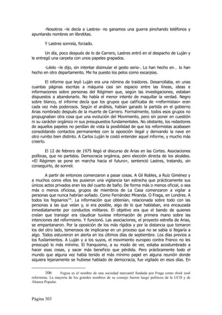 -Nosotros –le decía a Lastres- no ganamos una guerra pinchando teléfonos y
apuntando nombres en libretitas.

        Y Lastres sonreía, forzado.

        Un día, poco después de lo de Carrero, Lastres entró en el despacho de Luján y
le entregó una carpeta con unos papeles grapados.

      -Léelo –le dijo, sin intentar disimular el gesto serio-. Lo han hecho en… lo han
hecho en otro departamento. Me ha puesto los pelos como escarpias.

        El informe que leyó Luján era una nómina de traidores. Desarrollaba, en unas
cuantas páginas escritas a máquina casi sin espacio entre las líneas, ideas e
informaciones sobre personas del Régimen que, según las investigaciones, estaban
dispuestos a abandonarlo. No había el menor intento de maquillar la verdad. Negro
sobre blanco, el informe decía que los grupos que calificaba de «reformistas» eran
cada vez más poderosos. Según el análisis, habían ganado la partida en el gobierno
Arias nombrado después de la muerte de Carrero. Formalmente, todos esos grupos no
propugnaban otra cosa que una evolución del Movimiento, pero sin poner en cuestión
ni su carácter orgánico ni sus presupuestos fundamentales. No obstante, los redactores
de aquellos papeles no perdían de vista la posibilidad de que los reformistas acabasen
consolidando contactos permanentes con la oposición ilegal y derivando la nave en
otro rumbo bien distinto. A Carlos Luján le costó entender aquel informe, y mucho más
creerlo.

        El 12 de febrero de 1975 llegó el discurso de Arias en las Cortes. Asociaciones
políticas, que no partidos. Democracia orgánica, pero elección directa de los alcaldes.
«El Régimen se pone en marcha hacia el futuro», sentenció Lastres, tratando, sin
conseguirlo, de sonreír.

        A partir de entonces comenzaron a pasar cosas. A Gil Robles, a Ruiz Giménez y
a muchos como ellos les pusieron una vigilancia tan estrecha que prácticamente sus
únicos actos privados eran los del cuarto de baño. De forma más o menos oficial, o sea
más o menos oficiosa, grupos de miembros de La Casa comenzaron a vigilar a
personas que nunca habrían soñado. Como Fernández Miranda. O Fraga, en Londres. A
todos los fegisarios106. La información que obtenían, relacionada sobre todo con las
personas a las que veían y, si era posible, algo de lo que hablaban, era encauzada
inmediatamente por conductos militares. El objetivo era que el bando de quienes
creían que transigir era claudicar tuviese información de primera mano sobre las
intenciones del reformismo. Y funcionó. Las asociaciones, el proyecto estrella de Arias,
se empantanaron. Por la oposición de los más rígidos y por la distancia que tomaron
los del otro lado, temerosos de implicarse en un proceso que no se sabía si llegaría a
algo. Todos estuvieron en alerta en los últimos días de septiembre. Los días previos a
los fusilamientos. A Luján y a los suyos, el movimiento europeo contra Franco no les
preocupó lo más mínimo. El franquismo, a su modo de ver, estaba acostumbrado a
hacer esas cosas, y sacar más beneficio que pérdida. Pero prácticamente todo el
mundo que alguna vez había tenido el más mínimo papel en alguna reunión donde
siquiera lejanamente se hubiese hablado de democracia, fue vigilado en esos días. En


         106      Fegisa es el nombre de una sociedad mercantil fundada por Fraga como think tank
reformista. La mayoría de los grandes nombres de su consejo fueron luego políticos de la UCD y de
Alianza Popular.



Página 303
 
