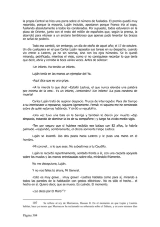 la propia Central se hizo una porra sobre el número de fusilados. El premio quedó muy
repartido, porque la mayoría, Luján incluido, apostaron porque Franco iría al copo,
fusilando absolutamente a todos los condenados. Por supuesto, todos estuvieron en la
plaza de Oriente, junto con el resto del millón de españoles que, según la prensa, la
abarrotó para vitorear a un anciano tembloroso que apenas pudo levantar los brazos
en señal de poderío.

       Todo eso cambió, sin embargo, un día de otoño de aquel año; el 17 de octubre.
Un día cualquiera en el que Carlos Luján repasaba sus tareas en su despacho, cuando
vio entrar a Lastres, ya no sin sonrisa, sino con los ojos húmedos. Se lo quedó
mirando, petrificado, mientras el viejo, como si no consiguiese recordar lo que tenía
que decir, abría y cerraba la boca varias veces. Antes de sollozar:

        -Un infarto. Ha tenido un infarto.

        Luján tenía en las manos un ejemplar del Ya.

        -Aquí dice que es una gripe.

      -¡A la mierda lo que dice! –Estalló Lastres, el que nunca elevaba una palabra
por encima de la otra-. Es un infarto, ¿entiendes? ¡Un infarto! ¡La puta condena de
muerte!

        Carlos Luján trató de respirar despacio. Trucos de interrogador. Para dar tiempo
a su interlocutor a reposarse, siquiera ligeramente. Pensó: ni siquiera me he cerciorado
sobre de quién estamos hablando. Y sintió un escalofrío.

       -Una vez tuvo una bala en la barriga y también lo dieron por muerto –dijo
despacio, tratando de dominar la ira de su compañero-; y luego ha vivido medio siglo.

      -Ten por seguro que si hubiese recibido ese balazo con 82 años, la habría
palmado –respondió, sombríamente, el otrora sonriente Felipe Lastres.

      Luján se levantó. Dio dos pasos hacia Lastres y le puso una mano en el
hombro.

        -Mi coronel… o lo que seas. No subestimes a tu Caudillo.

       Luján lo recordó repentinamente, sentado frente a él, con una carpeta apoyada
sobre los muslos y las manos entrelazadas sobre ella, mirándolo fríamente.

        No me decepcione, Luján.

        Y no nos falles tú ahora, Mi General.

       -Esto es muy grave… ¡muy grave! –Lastres hablaba como para sí, mirando a
todos las paredes de la habitación con gestos eléctricos-. No es sólo el hecho… el
hecho en sí. Quiero decir, que se muera. Es cuándo. El momento.

        -¿Lo dices por El Moro107?


         107      Se refiere al rey de Marruecos, Hassan II. En el momento en que Luján y Lastres
hablan, hace ya meses que Marruecos ha reclamado su soberanía sobre el Sáhara, y en esos mismos días


Página 304
 