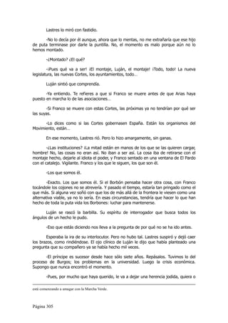 Lastres lo miró con fastidio.

      -No lo decía por él aunque, ahora que lo mentas, no me extrañaría que ese hijo
de puta terminase por darle la puntilla. No, el momento es malo porque aún no lo
hemos montado.

        -¿Montado? ¿El qué?

        -¡Pues qué va a ser! ¡El montaje, Luján, el montaje! ¡Todo, todo! La nueva
legislatura, las nuevas Cortes, los ayuntamientos, todo…

        Luján sintió que comprendía.

       -Ya entiendo. Te refieres a que si Franco se muere antes de que Arias haya
puesto en marcha lo de las asociaciones…

       -Si Franco se muere con estas Cortes, las próximas ya no tendrían por qué ser
las suyas.

      -Lo dices como si las Cortes gobernasen España. Están los organismos del
Movimiento, están…

        En ese momento, Lastres rió. Pero lo hizo amargamente, sin ganas.

        -¿Las instituciones? ¡La mitad están en manos de los que se las quieren cargar,
hombre! No, las cosas no eran así. No iban a ser así. La cosa iba de retirarse con el
montaje hecho, dejarle al idiota el poder, y Franco sentado en una ventana de El Pardo
con el catalejo. Vigilante. Franco y los que le siguen, los que son él.

        -Los que somos él.

       -Exacto. Los que somos él. Si el Borbón pensaba hacer otra cosa, con Franco
tocándole los cojones no se atrevería. Y pasado el tiempo, estaría tan pringado como el
que más. Si alguna vez soñó con que los de más allá de la frontera le viesen como una
alternativa viable, ya no lo sería. En esas circunstancias, tendría que hacer lo que han
hecho de toda la puta vida los Borbones: luchar para mantenerse.

       Luján se rascó la barbilla. Su espíritu de interrogador que busca todos los
ángulos de un hecho le pudo.

        -Eso que estás diciendo nos lleva a la pregunta de por qué no se ha ido antes.

       Esperaba la ira de su interlocutor. Pero no hubo tal. Lastres suspiró y dejó caer
los brazos, como rindiéndose. El ojo clínico de Luján le dijo que había planteado una
pregunta que su compañero ya se había hecho mil veces.

       -El príncipe es sucesor desde hace sólo siete años. Repásalos. Tuvimos lo del
proceso de Burgos; los problemas en la universidad. Luego la crisis económica.
Supongo que nunca encontró el momento.

        -Pues, por mucho que haya querido, le va a dejar una herencia jodida, quiera o

está comenzando a amagar con la Marcha Verde.



Página 305
 