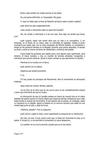 Carlos Luján asintió con media sonrisa en los labios.

       -Es una buena definición, sí. Engrasador. Me gusta.

       -Y, ¿qué se habla bajo la línea de flotación del barco sobre nuestro capitán?

       Luján abrió los ojos exageradamente.

       -¿Has venido a informarte sobre la salud del Caudillo?

       -No. He venido a informarte a ti de una cosa. Pero algo me tendré que llevar,
¿no?

       Luján suspiró. Hacía casi veinte años que no veía a su compañero. Y, sin
embargo, en el fondo de su rostro, bajo un camuflaje de papadas, estaba el joven
muchacho que había sido, con la única excepción del difunto Rebollo, su confidente y
amigo en los primeros tiempos en la Brigada. Durante unos pocos segundos, el tiempo
se tensó y sintió la misma corriente de solidaridad y confianza del pasado.

       -Como todas las personas que hablan poco, eres alguien poco significado, José
Antonio. El barco zozobra, y hay un montón de lanchas alrededor recogiendo a
marineros que quieren salvarse. Quizá el mejor consejo es que aproveches la ocasión.

       -Mientras tú te hundes con el barco.

       Luján asintió con la cabeza.

       -Digamos que presté juramento.

       -Y yo.

      -Tú has jurado los principios del Movimiento. Pero el movimiento se demuestra
andando.

       -Vaya chiste de mierda. Manido, además.

       -Lo sé. Pero es el único que se me ocurre para no ser verdaderamente original
y tener que informarte de que se muere.

        La información de que el Caudillo estaba en trance de muerte hizo en el rostro
estólido del policía navarro el mismo efecto que todas las demás confesiones que Luján
había tenido la ocasión de transmitirle. El ojo experto del ex policía, sin embargo, captó
su inquietud en un detalle: apoyó el habano en un enorme cenicero que había en una
mesita baja junto al sofá, y dejó de fumar.

       -¿Mañana, pasado? –Fue su pregunta.

       Luján sonrió y agitó la mano, como espantando la pregunta de su interlocutor.

        -No creo, no creo. O sea: quiero creer que, si fuese tan inminente la cosa, yo lo
sabría. E incluso tú, si me permites el comentario un poco despectivo.

       -La cuestión no es si te lo permito, puesto que ya lo has hecho.



Página 307
 