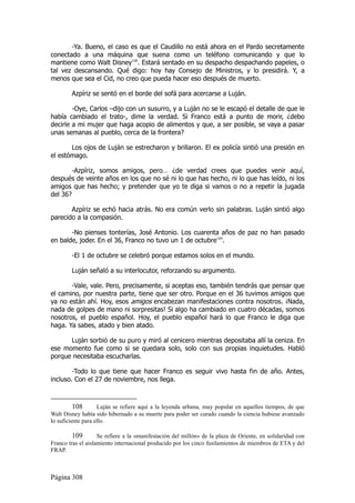 -Ya. Bueno, el caso es que el Caudillo no está ahora en el Pardo secretamente
conectado a una máquina que suena como un teléfono comunicando y que lo
mantiene como Walt Disney108. Estará sentado en su despacho despachando papeles, o
tal vez descansando. Qué digo: hoy hay Consejo de Ministros, y lo presidirá. Y, a
menos que sea el Cid, no creo que pueda hacer eso después de muerto.

        Azpíriz se sentó en el borde del sofá para acercarse a Luján.

        -Oye, Carlos –dijo con un susurro, y a Luján no se le escapó el detalle de que le
había cambiado el trato-, dime la verdad. Si Franco está a punto de morir, ¿debo
decirle a mi mujer que haga acopio de alimentos y que, a ser posible, se vaya a pasar
unas semanas al pueblo, cerca de la frontera?

       Los ojos de Luján se estrecharon y brillaron. El ex policía sintió una presión en
el estómago.

        -Azpíriz, somos amigos, pero… ¿de verdad crees que puedes venir aquí,
después de veinte años en los que no sé ni lo que has hecho, ni lo que has leído, ni los
amigos que has hecho; y pretender que yo te diga si vamos o no a repetir la jugada
del 36?

       Azpíriz se echó hacia atrás. No era común verlo sin palabras. Luján sintió algo
parecido a la compasión.

       -No pienses tonterías, José Antonio. Los cuarenta años de paz no han pasado
en balde, joder. En el 36, Franco no tuvo un 1 de octubre109.

        -El 1 de octubre se celebró porque estamos solos en el mundo.

        Luján señaló a su interlocutor, reforzando su argumento.

       -Vale, vale. Pero, precisamente, si aceptas eso, también tendrás que pensar que
el camino, por nuestra parte, tiene que ser otro. Porque en el 36 tuvimos amigos que
ya no están ahí. Hoy, esos amigos encabezan manifestaciones contra nosotros. ¡Nada,
nada de golpes de mano ni sorpresitas! Si algo ha cambiado en cuatro décadas, somos
nosotros, el pueblo español. Hoy, el pueblo español hará lo que Franco le diga que
haga. Ya sabes, atado y bien atado.

      Luján sorbió de su puro y miró al cenicero mientras depositaba allí la ceniza. En
ese momento fue como si se quedara solo, solo con sus propias inquietudes. Habló
porque necesitaba escucharlas.

        -Todo lo que tiene que hacer Franco es seguir vivo hasta fin de año. Antes,
incluso. Con el 27 de noviembre, nos llega.



          108       Luján se refiere aquí a la leyenda urbana, muy popular en aquellos tiempos, de que
Walt Disney había sido hibernado a su muerte para poder ser curado cuando la ciencia hubiese avanzado
lo suficiente para ello.

         109        Se refiere a la «manifestación del millón» de la plaza de Oriente, en solidaridad con
Franco tras el aislamiento internacional producido por los cinco fusilamientos de miembros de ETA y del
FRAP.



Página 308
 