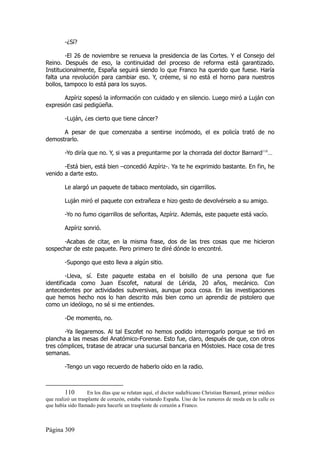 -¿Sí?

        -El 26 de noviembre se renueva la presidencia de las Cortes. Y el Consejo del
Reino. Después de eso, la continuidad del proceso de reforma está garantizado.
Institucionalmente, España seguirá siendo lo que Franco ha querido que fuese. Haría
falta una revolución para cambiar eso. Y, créeme, si no está el horno para nuestros
bollos, tampoco lo está para los suyos.

       Azpíriz sopesó la información con cuidado y en silencio. Luego miró a Luján con
expresión casi pedigüeña.

        -Luján, ¿es cierto que tiene cáncer?

      A pesar de que comenzaba a sentirse incómodo, el ex policía trató de no
demostrarlo.

        -Yo diría que no. Y, si vas a preguntarme por la chorrada del doctor Barnard110…

       -Está bien, está bien –concedió Azpíriz-. Ya te he exprimido bastante. En fin, he
venido a darte esto.

        Le alargó un paquete de tabaco mentolado, sin cigarrillos.

        Luján miró el paquete con extrañeza e hizo gesto de devolvérselo a su amigo.

        -Yo no fumo cigarrillos de señoritas, Azpíriz. Además, este paquete está vacío.

        Azpíriz sonrió.

      -Acabas de citar, en la misma frase, dos de las tres cosas que me hicieron
sospechar de este paquete. Pero primero te diré dónde lo encontré.

        -Supongo que esto lleva a algún sitio.

        -Lleva, sí. Este paquete estaba en el bolsillo de una persona que fue
identificada como Juan Escofet, natural de Lérida, 20 años, mecánico. Con
antecedentes por actividades subversivas, aunque poca cosa. En las investigaciones
que hemos hecho nos lo han descrito más bien como un aprendiz de pistolero que
como un ideólogo, no sé si me entiendes.

        -De momento, no.

       -Ya llegaremos. Al tal Escofet no hemos podido interrogarlo porque se tiró en
plancha a las mesas del Anatómico-Forense. Esto fue, claro, después de que, con otros
tres cómplices, tratase de atracar una sucursal bancaria en Móstoles. Hace cosa de tres
semanas.

        -Tengo un vago recuerdo de haberlo oído en la radio.



         110       En los días que se relatan aquí, el doctor sudafricano Christian Barnard, primer médico
que realizó un trasplante de corazón, estaba visitando España. Uno de los rumores de moda en la calle es
que había sido llamado para hacerle un trasplante de corazón a Franco.



Página 309
 