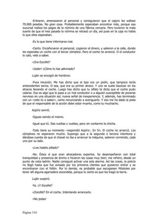 -Entraron, amenazaron al personal y consiguieron que el cajero les soltase
70.000 pesetas. No gran cosa. Probablemente esperaban encontrar más, porque esa
sucursal realiza los pagos de la nómina de una fábrica cercana. Pero tuvieron la mala
suerte de que el mes pasado la nómina se retrasó un día, así pues en la caja no había
lo que ellos esperaban.

       -Es lo que tiene informarse mal.

        -Cierto. Encañonaron al personal, cogieron el dinero, y salieron a la calle, donde
les esperaba un coche con el tercer cómplice. Pero el coche no arrancó. O el conductor
lo caló, vete a saber.

       -¿Era Escofet?

       -¡Joder! ¿Cómo lo has adivinado?

       Luján se encogió de hombros.

        -Pura intuición. Me has dicho que el tipo era un piolín, que tampoco tenía
antecedentes serios. O sea, que era su primer atraco. Y uno se suele bautizar en los
atracos llevando el coche. Luego has dicho que tu olfato te dicta que el coche pudo
calarse. Eso es algo que le pasa a un mal conductor o a alguien susceptible de ponerse
nervioso en una situación así; nueva señal de inexperiencia. Y, además, has terminado
con un «vete tú a saber», como renunciando a averiguarlo. Y eso me ha dado la pista
de que el responsable de la acción debe estar muerto, como tu muchacho.

       Azpíriz sonrió.

       -Sigues siendo el mismo.

       -Igual que tú. Das vueltas y vueltas, pero sin contarme la chicha.

       -Todo tiene su momento –respondió Azpíriz-. En fin. El coche no arrancó. Los
cómplices no esperaron mucho. Supongo que a la segunda o tercera intentona y
dándose cuenta de que el chaval no iba a arrancar la máquina, salieron corriendo, cada
uno por su lado.

       -¿Les habéis pillado?

        -No. Éstos sí que eran atracadores expertos. Se desempeñaron con total
tranquilidad y presencia de ánimo e hicieron las cosas muy bien; me refiero, desde un
punto de vista ladrón. Nadie consiguió activar una sola alarma. Así las cosas, la policía
no llegó hasta que fue avisada por los primeros clientes que quisieron entrar y se
encontraron con el follón. Por lo demás, es probable que escogiesen Móstoles por
tener allí alguna agarradera escondida, porque lo cierto es que los tragó la tierra.

       Luján suspiró.

       -Ya. ¿Y Escofet?

       -¿Escofet? En el coche. Intentando arrancarlo.

       -¡No jodas!



Página 310
 