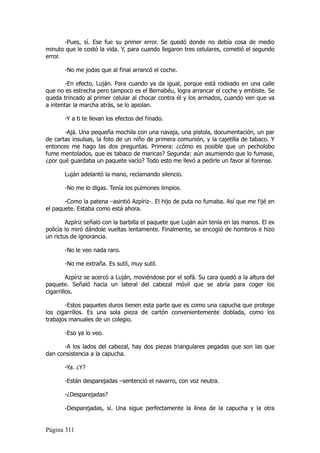 -Pues, sí. Ese fue su primer error. Se quedó donde no debía cosa de medio
minuto que le costó la vida. Y, para cuando llegaron tres celulares, cometió el segundo
error.

       -No me jodas que al final arrancó el coche.

        -En efecto, Luján. Para cuando ya da igual, porque está rodeado en una calle
que no es estrecha pero tampoco es el Bernabéu, logra arrancar el coche y embiste. Se
queda trincado al primer celular al chocar contra él y los armados, cuando ven que va
a intentar la marcha atrás, se lo apiolan.

       -Y a ti te llevan los efectos del finado.

       -Ajá. Una pequeña mochila con una navaja, una pistola, documentación, un par
de cartas insulsas, la foto de un niño de primera comunión, y la cajetilla de tabaco. Y
entonces me hago las dos preguntas. Primera: ¿cómo es posible que un pecholobo
fume mentolados, que es tabaco de maricas? Segunda: aún asumiendo que lo fumase,
¿por qué guardaba un paquete vacío? Todo esto me llevó a pedirle un favor al forense.

       Luján adelantó la mano, reclamando silencio.

       -No me lo digas. Tenía los pulmones limpios.

       -Como la patena –asintió Azpíriz-. El hijo de puta no fumaba. Así que me fijé en
el paquete. Estaba como está ahora.

        Azpíriz señaló con la barbilla el paquete que Luján aún tenía en las manos. El ex
policía lo miró dándole vueltas lentamente. Finalmente, se encogió de hombros e hizo
un rictus de ignorancia.

       -No le veo nada raro.

       -No me extraña. Es sutil, muy sutil.

         Azpíriz se acercó a Luján, moviéndose por el sofá. Su cara quedó a la altura del
paquete. Señaló hacia un lateral del cabezal móvil que se abría para coger los
cigarrillos.

       -Estos paquetes duros tienen esta parte que es como una capucha que protege
los cigarrillos. Es una sola pieza de cartón convenientemente doblada, como los
trabajos manuales de un colegio.

       -Eso ya lo veo.

      -A los lados del cabezal, hay dos piezas triangulares pegadas que son las que
dan consistencia a la capucha.

       -Ya. ¿Y?

       -Están desparejadas –sentenció el navarro, con voz neutra.

       -¿Desparejadas?

       -Desparejadas, sí. Una sigue perfectamente la línea de la capucha y la otra


Página 311
 