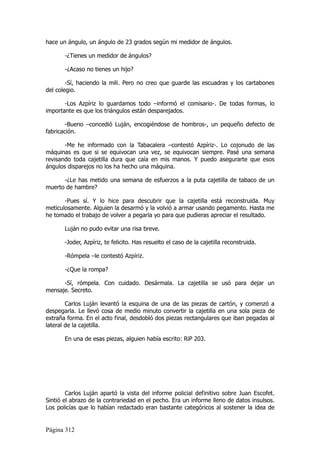 hace un ángulo, un ángulo de 23 grados según mi medidor de ángulos.

       -¿Tienes un medidor de ángulos?

       -¿Acaso no tienes un hijo?

        -Sí, haciendo la mili. Pero no creo que guarde las escuadras y los cartabones
del colegio.

       -Los Azpíriz lo guardamos todo –informó el comisario-. De todas formas, lo
importante es que los triángulos están desparejados.

        -Bueno –concedió Luján, encogiéndose de hombros-, un pequeño defecto de
fabricación.

       -Me he informado con la Tabacalera –contestó Azpíriz-. Lo cojonudo de las
máquinas es que si se equivocan una vez, se equivocan siempre. Pasé una semana
revisando toda cajetilla dura que caía en mis manos. Y puedo asegurarte que esos
ángulos disparejos no los ha hecho una máquina.

      -¿Le has metido una semana de esfuerzos a la puta cajetilla de tabaco de un
muerto de hambre?

       -Pues sí. Y lo hice para descubrir que la cajetilla está reconstruida. Muy
meticulosamente. Alguien la desarmó y la volvió a armar usando pegamento. Hasta me
he tomado el trabajo de volver a pegarla yo para que pudieras apreciar el resultado.

       Luján no pudo evitar una risa breve.

       -Joder, Azpíriz, te felicito. Has resuelto el caso de la cajetilla reconstruida.

       -Rómpela –le contestó Azpíriz.

       -¿Que la rompa?

      -Sí, rómpela. Con cuidado. Desármala. La cajetilla se usó para dejar un
mensaje. Secreto.

        Carlos Luján levantó la esquina de una de las piezas de cartón, y comenzó a
despegarla. Le llevó cosa de medio minuto convertir la cajetilla en una sola pieza de
extraña forma. En el acto final, desdobló dos piezas rectangulares que iban pegadas al
lateral de la cajetilla.

       En una de esas piezas, alguien había escrito: RiP 203.




        Carlos Luján apartó la vista del informe policial definitivo sobre Juan Escofet.
Sintió el abrazo de la contrariedad en el pecho. Era un informe lleno de datos insulsos.
Los policías que lo habían redactado eran bastante categóricos al sostener la idea de


Página 312
 