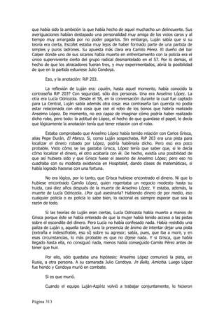 que había sido la ambición la que había hecho de aquel muchacho un delincuente. Sus
averiguaciones habían destapado una personalidad muy amiga de los vicios caros y al
tiempo muy amargada por no poder pagarlos. Sin embargo, Luján sabía que si su
teoría era cierta, Escofet estaba muy lejos de haber formado parte de una partida de
simples y puros ladrones. Su apuesta más clara era Camilo Pérez. El dueño del bar
Calper donde uno de sus sicarios había muerto en enfrentamiento con la policía era el
único superviviente cierto del grupo radical desmantelado en el 57. Por lo demás, el
hecho de que los atracadores fueran tres, y muy experimentados, abría la posibilidad
de que en la partida estuviese Julio Cendoya.

       Eso, y la anotación: RiP 203.

       La reflexión de Luján era: ¿quién, hasta aquel momento, había conocido la
contraseña RiP 203? Con seguridad, sólo dos personas. Una era Anselmo López. La
otra era Lucía Odriozola. Desde el 58, en la conversación durante la cual fue captado
para La Central, Luján sabía además otra cosa: esa contraseña tan querida no podía
estar relacionada con otra cosa que con el robo de los bonos que habría realizado
Anselmo López. De momento, no era capaz de imaginar cómo podría haber realizado
dicho robo, pero todo: la actitud de López, el hecho de que guardase el papel, le decía
que lógicamente la anotación tenía que tener relación con el robo.

        Estaba comprobado que Anselmo López había tenido relación con Carlos Grisca,
alias Pepe Durán, El Manco. Si, como Luján sospechaba, RiP 203 era una pista para
localizar el dinero robado por López, podría habérsela dicho. Pero eso era poco
probable. Visto cómo se las gastaba Grisca, López tenía que saber que, si le decía
cómo localizar el dinero, el otro acabaría con él. De hecho, existía una posibilidad de
que así hubiera sido y que Grisca fuese el asesino de Anselmo López; pero eso no
cuadraba con su modesta existencia en Hospitalet, dando clases de matemáticas, si
había logrado hacerse con una fortuna.

       No era lógico, por lo tanto, que Grisca hubiese encontrado el dinero. Ni que lo
hubiese encontrado Camilo López, quien regentaba un negocio modesto hasta su
huida, casi diez años después de la muerte de Anselmo López. Y estaba, además, la
muerte de Lucía Odriozola. ¿Por qué asesinarla? Habiendo dinero de por medio, eso
cualquier policía o ex policía lo sabe bien, lo racional es siempre esperar que sea la
razón de todo.

        Si las teorías de Luján eran ciertas, Lucía Odriozola había muerto a manos de
Grisca porque éste se había enterado de que la mujer había tenido acceso a las pistas
sobre el escondite del dinero. Pero Lucía no había confesado nada. Había resistido una
paliza de Luján y, aquella tarde, tuvo la presencia de ánimo de intentar dejar una pista
(extraña e indescifrable, eso sí) sobre su agresor; sabía, pues, que iba a morir, y en
esas circunstancias, lo más probable es que no dijese nada. Y si Grisca, que había
llegado hasta ella, no consiguió nada, menos había conseguido Camilo Pérez antes de
tener que huir.

       Por ello, sólo quedaba una hipótesis: Anselmo López comunicó la pista, en
Rusia, a otra persona. A su camarada Julio Cendoya. In Bello, Amicitia. Luego López
fue herido y Cendoya murió en combate.

       Si es que murió.

       Cuando el equipo Luján-Azpíriz volvió a trabajar conjuntamente, lo hicieron


Página 313
 