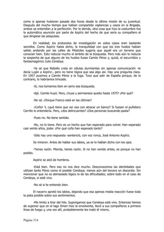 como si apenas hubieran pasado dos horas desde la última misión de su juventud.
Después del mucho tiempo que habían compartido vigilancias y casos en la Brigada,
ambos se entendían a la perfección. Por lo demás, otra cosa que hizo la costumbre fue
la automática asunción por parte de Azpíriz del hecho de que sería su compañero el
que dirigiese las pesquisas.

        En realidad, los protocolos de investigación en estos casos eran bastante
sencillos. Como Azpíriz había dicho, la tranquilidad con que los tres huidos habían
salido andando por las calles de Móstoles sugería que aquél era un terreno que
conocían bien. Esto reducía mucho el ámbito de la búsqueda. Pero más aún lo reducía
la sospecha de que alguno de los huidos fuese Camilo Pérez y, quizá, el escurridizo y
fantasmagórico Julio Cendoya.

       -Ya sé que Rebollo creía en células durmientes sin apenas comunicación -le
decía Luján a Azpíriz-, pero no tiene lógica que sea algo así. Hay una pregunta clara.
En 1957 pusimos a Camilo Pérez a la fuga. Tuvo que salir de España porque, de lo
contrario, lo habríamos trincado.

       -Sí, nos tomamos bien en serio esa búsqueda.

       -Ajá. Camilo huyó. Pero, ¿huye y permanece quieto hasta 1975? ¿Por qué?

       -No sé. ¿Porque Franco está en las últimas?

        -¡Coño! Y, ¿qué tiene que ver eso con atracar un banco? Si fuesen el puñetero
Carrillo lo entendería. Pero, ¿dos delincuentes? ¿Dos personas buscando pasta?

       -Pues no. No tiene sentido.

        -No, no lo tiene. Pero es un hecho que han esperado para volver. Han esperado
casi veinte años, joder. ¿Por qué coño han esperado tanto?

       -Sólo hay una respuesta -sentenció, con voz ronca, José Antonio Azpíriz.

       Se miraron. Antes de hablar sus labios, ya se lo habían dicho con los ojos.

       -Tienes razón. Mierda, tienes razón. Si no han venido antes, es porque no han
podido.

       Azpíriz se alzó de hombros.

        -Está bien. Pero eso no nos dice mucho. Desconocemos las identidades que
utilizan tanto Pérez como el posible Cendoya; menos aún del tercero en discordia. Sin
mencionar que no es demasiado lógico lo de las dificultades; sobre todo en el caso de
Cendoya, si está vivo.

       -No sé si te entiendo bien.

        El navarro apretó los labios, dejando que esa apenas media reacción fuese toda
la pista posible sobre sus sentimientos.

        -Me limito a tirar del hilo. Supongamos que Cendoya está vivo. Entonces hemos
de suponer que en el lago Ilmen hizo la envolvente, llevó a sus compañeros a primera
línea de fuego y, una vez allí, probablemente les mató él mismo.


Página 314
 