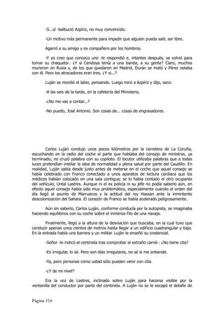 -S...sí -balbució Azpíriz, no muy convencido.

       -Un motivo más permanente para impedir que alguien pueda salir, ser libre.

       Agarró a su amigo y ex compañero por los hombros.

        -Y yo creo que conozco uno -le respondió e, intantes después, se volvió para
tomar su chaqueta-. ¿Y si Cendoya tenía a una banda, a su gente? Claro, muchos
murieron en Rusia y, de los que quedaron en Madrid, Durán se mató y Pérez estaba
con él. Pero los atracadores eran tres. ¿Y si...?

       Luján se mordió el labio, pensando. Luego miró a Azpíriz y dijo, seco:

       -A las seis de la tarde, en la cafetería del Ministerio.

       -¿No me vas a contar...?

       -No puedo, José Antonio. Son cosas de... cosas de engrasadores.




        Carlos Luján condujo unos pocos kilómetros por la carretera de La Coruña,
escuchando en la radio del coche el parte que hablaba del consejo de ministros, ya
terminado; no cruzó palabra con su copiloto. El locutor utilizaba palabras que a todas
luces pretendían instilar la idea de normalidad y plena salud por parte del Caudillo. En
realidad, Luján sabía desde justo antes de meterse en el coche que aquel consejo se
había celebrado con Franco conectado a unos aparatos de lectura cardiaca que los
médicos habían colocado en una sala contigua; se lo había contado el otro ocupante
del vehículo, Untal Lastres. Aunque ni el ex policía ni su jefe no podía saberlo aún, en
efecto aquel consejo había sido muy problemático, especialmente cuando el orden del
día llegó al asunto de Marruecos y la actitud del rey Hassan ante la inmintente
descolonización del Sahara. El corazón de Franco se había acelerado peligrosamente.

       Aún sin saberlo, Carlos Luján, conforme conducía por la autopista, se imaginaba
haciendo equilibrios con su coche sobre el inmenso filo de una navaja.

       Finalmente, llegó a la altura de la desviación que buscaba, en la cual tuvo que
conducir apenas unos cientos de metros hasta llegar a un edificio cuadrangular y bajo.
En la entrada había una barrera y un militar. Luján le enseñó su credencial.

       -Señor -le indicó el centinela tras comprobar el extraño carné-. ¿No tiene cita?

       -Es irregular, lo sé. Pero son días irregulares, no sé si me entiende.

       -Ya, pero personas como usted sólo pueden venir con cita.

       -¿Y de mi nivel?

       Era la voz de Lastres, inclinado sobre Luján para hacerse visible por la
ventanilla del conductor por parte del centinela. A Luján no se le escapó el detalle de


Página 316
 