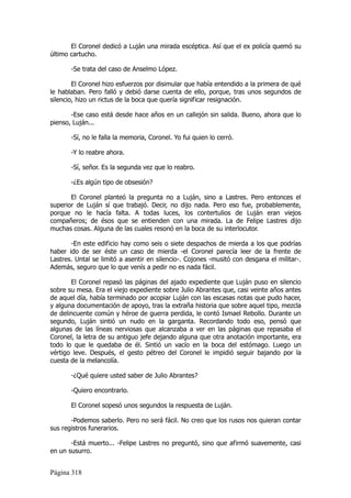 El Coronel dedicó a Luján una mirada escéptica. Así que el ex policía quemó su
último cartucho.

       -Se trata del caso de Anselmo López.

        El Coronel hizo esfuerzos por disimular que había entendido a la primera de qué
le hablaban. Pero falló y debió darse cuenta de ello, porque, tras unos segundos de
silencio, hizo un rictus de la boca que quería significar resignación.

       -Ese caso está desde hace años en un callejón sin salida. Bueno, ahora que lo
pienso, Luján...

       -Sí, no le falla la memoria, Coronel. Yo fui quien lo cerró.

       -Y lo reabre ahora.

       -Sí, señor. Es la segunda vez que lo reabro.

       -¿Es algún tipo de obsesión?

       El Coronel planteó la pregunta no a Luján, sino a Lastres. Pero entonces el
superior de Luján sí que trabajó. Decir, no dijo nada. Pero eso fue, probablemente,
porque no le hacía falta. A todas luces, los contertulios de Luján eran viejos
compañeros; de ésos que se entienden con una mirada. La de Felipe Lastres dijo
muchas cosas. Alguna de las cuales resonó en la boca de su interlocutor.

       -En este edificio hay como seis o siete despachos de mierda a los que podrías
haber ido de ser éste un caso de mierda -el Coronel parecía leer de la frente de
Lastres. Untal se limitó a asentir en silencio-. Cojones -musitó con desgana el militar-.
Además, seguro que lo que venís a pedir no es nada fácil.

       El Coronel repasó las páginas del ajado expediente que Luján puso en silencio
sobre su mesa. Era el viejo expediente sobre Julio Abrantes que, casi veinte años antes
de aquel día, había terminado por acopiar Luján con las escasas notas que pudo hacer,
y alguna documentación de apoyo, tras la extraña historia que sobre aquel tipo, mezcla
de delincuente común y héroe de guerra perdida, le contó Ismael Rebollo. Durante un
segundo, Luján sintió un nudo en la garganta. Recordando todo eso, pensó que
algunas de las líneas nerviosas que alcanzaba a ver en las páginas que repasaba el
Coronel, la letra de su antiguo jefe dejando alguna que otra anotación importante, era
todo lo que le quedaba de él. Sintió un vacío en la boca del estómago. Luego un
vértigo leve. Después, el gesto pétreo del Coronel le impidió seguir bajando por la
cuesta de la melancolía.

       -¿Qué quiere usted saber de Julio Abrantes?

       -Quiero encontrarlo.

       El Coronel sopesó unos segundos la respuesta de Luján.

       -Podemos saberlo. Pero no será fácil. No creo que los rusos nos quieran contar
sus registros funerarios.

       -Está muerto... -Felipe Lastres no preguntó, sino que afirmó suavemente, casi
en un susurro.


Página 318
 