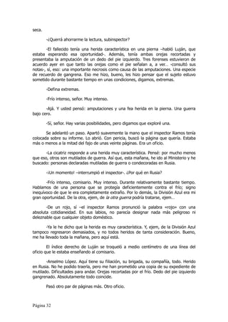 seca.

        -¿Querrá ahorrarme la lectura, subinspector?

       -El fallecido tenía una herida característica en una pierna –habló Luján, que
estaba esperando esa oportunidad-. Además, tenía ambas orejas recortadas y
presentaba la amputación de un dedo del pie izquierdo. Tres forenses estuvieron de
acuerdo ayer en que tanto las orejas como el pie señalan a, a ver… -consultó sus
notas-, sí, eso: una importante necrosis como causa de las amputaciones. Una especie
de recuerdo de gangrena. Eso me hizo, bueno, les hizo pensar que el sujeto estuvo
sometido durante bastante tiempo en unas condiciones, digamos, extremas.

        -Defina extremas.

        -Frío intenso, señor. Muy intenso.

       -Ajá. Y usted pensó: amputaciones y una fea herida en la pierna. Una guerra
bajo cero.

        -Sí, señor. Hay varias posibilidades, pero digamos que exploré una.

       Se adelantó un paso. Apartó suavemente la mano que el inspector Ramos tenía
colocada sobre su informe. Lo abrió. Con pericia, buscó la página que quería. Estaba
más o menos a la mitad del fajo de unas veinte páginas. Era un oficio.

       -La cicatriz responde a una herida muy característica. Pensé: por mucho menos
que eso, otros son mutilados de guerra. Así que, esta mañana, he ido al Ministerio y he
buscado: personas declaradas mutiladas de guerra o condecoradas en Rusia.

        -¡Un momento! –interrumpió el inspector-. ¿Por qué en Rusia?

       -Frío intenso, comisario. Muy intenso. Durante relativamente bastante tiempo.
Hablamos de una persona que se protegía deficientemente contra el frío; signo
inequívoco de que le era completamente extraño. Por lo demás, la División Azul era mi
gran oportunidad. De la otra, ejem, de la otra guerra podría tratarse, ejem…

       -De un rojo, sí –el inspector Ramos pronunció la palabra «rojo» con una
absoluta cotidianeidad. En sus labios, no parecía designar nada más peligroso ni
deleznable que cualquier objeto doméstico.

       -Ya le he dicho que la herida es muy característica. Y, ejem, de la División Azul
tampoco regresaron demasiados, y no todos heridos de tanta consideración. Bueno,
me ha llevado toda la mañana, pero aquí está.

        El índice derecho de Luján se troqueló a medio centímetro de una línea del
oficio que le estaba enseñando al comisario.

       -Anselmo López. Aquí tiene su filiación, su brigada, su compañía, todo. Herido
en Rusia. No he podido traerla, pero me han prometido una copia de su expediente de
mutilado. Dificultades para andar. Orejas recortadas por el frío. Dedo del pie izquierdo
gangrenado. Absolutamente todo coincide.

        Pasó otro par de páginas más. Otro oficio.



Página 32
 