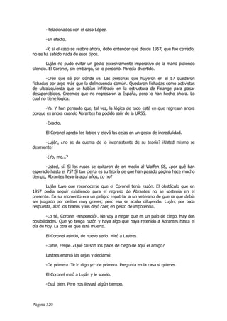 -Relacionados con el caso López.

       -En efecto.

       -Y, si el caso se reabre ahora, debo entender que desde 1957, que fue cerrado,
no se ha sabido nada de esos tipos.

        Luján no pudo evitar un gesto excesivamente imperativo de la mano pidiendo
silencio. El Coronel, sin embargo, se lo perdonó. Parecía divertido.

       -Creo que sé por dónde va. Las personas que huyeron en el 57 quedaron
fichadas por algo más que la delincuencia común. Quedaron fichadas como activistas
de ultraizquierda que se habían infiltrado en la estructura de Falange para pasar
desapercibidos. Creemos que no regresaron a España, pero lo han hecho ahora. Lo
cual no tiene lógica.

      -Ya. Y han pensado que, tal vez, la lógica de todo esté en que regresan ahora
porque es ahora cuando Abrantes ha podido salir de la URSS.

       -Exacto.

       El Coronel apretó los labios y elevó las cejas en un gesto de incredulidad.

      -Luján, ¿no se da cuenta de lo inconsistente de su teoría? ¡Usted mismo se
desmiente!

       -¿Yo, me...?

       -Usted, sí. Si los rusos se quitaron de en medio al Waffen SS, ¿por qué han
esperado hasta el 75? Si tan cierta es su teoría de que han pasado página hace mucho
tiempo, Abrantes llevaría aquí años, ¿o no?

       Luján tuvo que reconocerse que el Coronel tenía razón. El obstáculo que en
1957 podía seguir existiendo para el regreso de Abrantes no se sostenía en el
presente. En su momento era un peligro repatriar a un veterano de guerra que debía
ser juzgado por delitos muy graves; pero eso se acaba diluyendo. Luján, por toda
respuesta, alzó los brazos y los dejó caer, en gesto de impotencia.

        -Lo sé, Coronel -respondió-. No voy a negar que es un palo de ciego. Hay dos
posibilidades. Que yo tenga razón y haya algo que haya retenido a Abrantes hasta el
día de hoy. La otra es que esté muerto.

       El Coronel asintió, de nuevo serio. Miró a Lastres.

       -Dime, Felipe. ¿Qué tal son los palos de ciego de aquí el amigo?

       Lastres enarcó las cejas y declamó:

       -De primera. Te lo digo yo: de primera. Pregunta en la casa si quieres.

       El Coronel miró a Luján y le sonrió.

       -Está bien. Pero nos llevará algún tiempo.



Página 320
 
