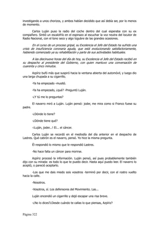 investigando a unos chorizos, y ambos habían decidido que así debía ser, por lo menos
de momento.

       Carlos Luján puso la radio del coche dentro del cual esperaba con su ex
compañero. Sintió un escalofrío en el espinazo al escuchar la voz neutra del locutor de
Radio Nacional, con el tono seco y algo lúgubre de las grandes ocasiones.

        En el curso de un proceso gripal, su Excelencia el Jefe del Estado ha sufrido una
crisis de insuficiencia coronaria aguda, que está evolucionando satisfactoriamente,
habiendo comenzado ya su rehabilitación y parte de sus actividades habituales.

       A las diecinueve horas del día de hoy, su Excelencia el Jefe del Estado recibió en
su despacho al presidente del Gobierno, con quien mantuvo una conversación de
cuarenta y cinco minutos.

       Azpíriz bufó más que suspiró hacia la ventana abierta del automóvil, y luego dio
una larga chupada a su cigarrillo.

         -Ya ha empezado -musitó.

         -Ya ha empezado, ¿qué? -Preguntó Luján.

         -¿Y tú me lo preguntas?

         El navarro miró a Luján. Luján pensó: joder, me mira como si Franco fuese su
padre.

         -¿Dónde lo tiene?

         -¿Dónde tiene qué?

         -¡Luján, joder...! El... el cáncer.

       Carlos Luján se recordó en el mediodía del día anterior en el despacho de
Lastres. Qué cabrón es el navarro, pensó. Yo hice la misma pregunta.

         Él respondió lo mismo que le respondió Lastres.

         -No hace falta un cáncer para morirse.

       Azpíriz procesó la información. Luján pensó, así pues probablemente también
dijo con su mirada: es todo lo que te puedo decir. Hasta aquí puedo leer. El navarro lo
aceptó, o pareció aceptarlo.

        -Los que me dais miedo sois vosotros -terminó por decir, con el rostro vuelto
hacia la calle.

         -Nosotros.

         -Vosotros, sí. Los defensores del Movimiento. Las...

         Luján encendió un cigarrillo y dejó escapar una risa breve.

         -¿No lo dices?¿Desde cuándo te callas lo que piensas, Azpíriz?


Página 322
 