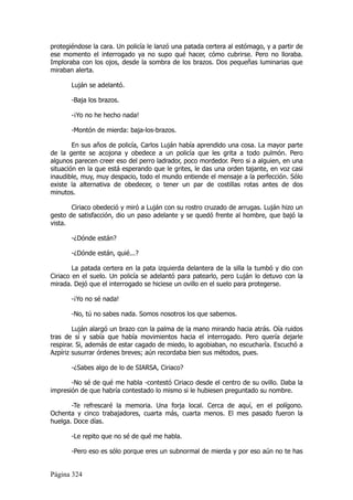 protegiéndose la cara. Un policía le lanzó una patada certera al estómago, y a partir de
ese momento el interrogado ya no supo qué hacer, cómo cubrirse. Pero no lloraba.
Imploraba con los ojos, desde la sombra de los brazos. Dos pequeñas luminarias que
miraban alerta.

       Luján se adelantó.

       -Baja los brazos.

       -¡Yo no he hecho nada!

       -Montón de mierda: baja-los-brazos.

        En sus años de policía, Carlos Luján había aprendido una cosa. La mayor parte
de la gente se acojona y obedece a un policía que les grita a todo pulmón. Pero
algunos parecen creer eso del perro ladrador, poco mordedor. Pero si a alguien, en una
situación en la que está esperando que le grites, le das una orden tajante, en voz casi
inaudible, muy, muy despacio, todo el mundo entiende el mensaje a la perfección. Sólo
existe la alternativa de obedecer, o tener un par de costillas rotas antes de dos
minutos.

       Ciriaco obedeció y miró a Luján con su rostro cruzado de arrugas. Luján hizo un
gesto de satisfacción, dio un paso adelante y se quedó frente al hombre, que bajó la
vista.

       -¿Dónde están?

       -¿Dónde están, quié...?

        La patada certera en la pata izquierda delantera de la silla la tumbó y dio con
Ciriaco en el suelo. Un policía se adelantó para patearlo, pero Luján lo detuvo con la
mirada. Dejó que el interrogado se hiciese un ovillo en el suelo para protegerse.

       -¡Yo no sé nada!

       -No, tú no sabes nada. Somos nosotros los que sabemos.

        Luján alargó un brazo con la palma de la mano mirando hacia atrás. Oía ruidos
tras de sí y sabía que había movimientos hacia el interrogado. Pero quería dejarle
respirar. Si, además de estar cagado de miedo, lo agobiaban, no escucharía. Escuchó a
Azpíriz susurrar órdenes breves; aún recordaba bien sus métodos, pues.

       -¿Sabes algo de lo de SIARSA, Ciriaco?

       -No sé de qué me habla -contestó Ciriaco desde el centro de su ovillo. Daba la
impresión de que habría contestado lo mismo si le hubiesen preguntado su nombre.

       -Te refrescaré la memoria. Una forja local. Cerca de aquí, en el polígono.
Ochenta y cinco trabajadores, cuarta más, cuarta menos. El mes pasado fueron la
huelga. Doce días.

       -Le repito que no sé de qué me habla.

       -Pero eso es sólo porque eres un subnormal de mierda y por eso aún no te has


Página 324
 