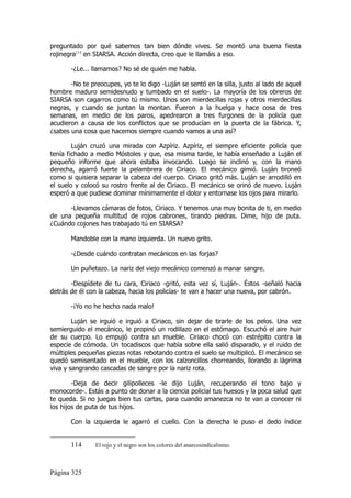 preguntado por qué sabemos tan bien dónde vives. Se montó una buena fiesta
rojinegra114 en SIARSA. Acción directa, creo que le llamáis a eso.

       -¿Le... llamamos? No sé de quién me habla.

       -No te preocupes, yo te lo digo -Luján se sentó en la silla, justo al lado de aquel
hombre maduro semidesnudo y tumbado en el suelo-. La mayoría de los obreros de
SIARSA son cagarros como tú mismo. Unos son mierdecillas rojas y otros mierdecillas
negras, y cuando se juntan la montan. Fueron a la huelga y hace cosa de tres
semanas, en medio de los paros, apedrearon a tres furgones de la policía que
acudieron a causa de los conflictos que se producían en la puerta de la fábrica. Y,
¿sabes una cosa que hacemos siempre cuando vamos a una así?

        Luján cruzó una mirada con Azpíriz. Azpíriz, el siempre eficiente policía que
tenía fichado a medio Móstoles y que, esa misma tarde, le había enseñado a Luján el
pequeño informe que ahora estaba invocando. Luego se inclinó y, con la mano
derecha, agarró fuerte la pelambrera de Ciriaco. El mecánico gimió. Luján tironeó
como si quisiera separar la cabeza del cuerpo. Ciriaco gritó más. Luján se arrodilló en
el suelo y colocó su rostro frente al de Ciriaco. El mecánico se orinó de nuevo. Luján
esperó a que pudiese dominar mínimamente el dolor y entornase los ojos para mirarlo.

      -Llevamos cámaras de fotos, Ciriaco. Y tenemos una muy bonita de ti, en medio
de una pequeña multitud de rojos cabrones, tirando piedras. Dime, hijo de puta.
¿Cuándo cojones has trabajado tú en SIARSA?

       Mandoble con la mano izquierda. Un nuevo grito.

       -¿Desde cuándo contratan mecánicos en las forjas?

       Un puñetazo. La nariz del viejo mecánico comenzó a manar sangre.

       -Despídete de tu cara, Ciriaco -gritó, esta vez sí, Luján-. Éstos -señaló hacia
detrás de él con la cabeza, hacia los policías- te van a hacer una nueva, por cabrón.

       -¡Yo no he hecho nada malo!

        Luján se irguió e irguió a Ciriaco, sin dejar de tirarle de los pelos. Una vez
semierguido el mecánico, le propinó un rodillazo en el estómago. Escuchó el aire huir
de su cuerpo. Lo empujó contra un mueble. Ciriaco chocó con estrépito contra la
especie de cómoda. Un tocadiscos que había sobre ella salió disparado, y el ruido de
múltiples pequeñas piezas rotas rebotando contra el suelo se multiplicó. El mecánico se
quedó semisentado en el mueble, con los calzoncillos chorreando, llorando a lágrima
viva y sangrando cascadas de sangre por la nariz rota.

        -Deja de decir gilipolleces -le dijo Luján, recuperando el tono bajo y
monocorde-. Estás a punto de donar a la ciencia policial tus huesos y la poca salud que
te queda. Si no juegas bien tus cartas, para cuando amanezca no te van a conocer ni
los hijos de puta de tus hijos.

       Con la izquierda le agarró el cuello. Con la derecha le puso el dedo índice


       114      El rojo y el negro son los colores del anarcosindicalismo.



Página 325
 