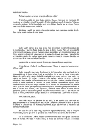 delante de los ojos.

       -Te lo preguntaré una vez. Una sola. ¿Dónde están?

      Ciriaco boqueaba, sin aire. Luján esperó. Cuando notó que los músculos del
mecánico se relajaban, rebajó la presión. El interrogado recuperó el resuello. Y, luego,
comenzó a sollozar. Un llanto callado, pero neto. Ciriaco lloraba por sí mismo. En ese
momento, Luján supo que no hablaría.

       -Lleváoslo -acabó por decir a los uniformados, que esperaban detrás de él-.
Esta noche tenéis partida de ping pong.




       Carlos Luján regresó a su casa a una hora prudencial, ligeramente después de
la medianoche, y durmió hasta tarde, las diez o diez y media. Aún así, se despertó
enormemente cansado, como si hubiese estado sometido a un ejercicio intenso en las
horas anteriores. Encontró a su mujer en la cocina, trasteando sus cosas y escuchando
un transistor, dentro del cual varias personas, con voces bastante neutras, discutían los
pormenores de la enfermedad del Caudillo.

       Laura miró a su marido como si llevase rato esperando que apareciese.

      -¡Hola, Carlos! -Exclamó, con falsa sorpresa. Y luego le preguntó, bruscamente-
¿Cómo está?

        Carlos observó a su mujer. Se dio cuenta de los muchos años que hacía de la
desaparición de la joven chica, frágil y asustadiza, de la que se había enamorado.
Algún día, quién sabe cuándo, la había sustituido una mujer madura, una mujer de
rostro, de brazos, de pecho y caderas más anchos, mirada paciente y natural
silencioso. Pero aquella mañana era como si aquella niña preciosa, aquella niña cuyo
miedo le había impulsado a colmarla de besos, hubiese regresado de alguna parte
desde el centro de aquella mujer madura. Era la mirada. La misma mirada de aquella
Laura que aún temía que alguien aporrease la puerta de madrugada para llevársela a
ella, o tal vez a su marido, a su hijo quizá, como se había llevado a varios de sus
parientes, para no devolverlos jamás. Aquella insulsa mañana del 22 de octubre de
1975, el miedo, el horror en los ojos de Laura lo cambiaba todo. Luján trató de sonreír.

       -Vivo. Está vivo, Laura.

       Nada más brotar las palabras de su boca, el ex policía tuvo claro que su
pequeña broma no le había gustado a su mujer. Laura hizo un mohín de asco al que no
le ahorró ni uno solo de sus matices peyorativos. Luján se sintió en la necesidad de
controlar la situación.

      -No sé si me vas a creer -dijo, engolando ligeramente la voz-, pero te juro por
mis muertos, Laura, que todo lo que dice ese parte médico es verdad. Es la verdad.

       Eso le había dicho Lastres. Repetir constantemente: sólo tiene gripe. Delante de
todo el mundo. De todo. Y había dicho, a modo de ejemplo: incluso a nuestras


Página 326
 