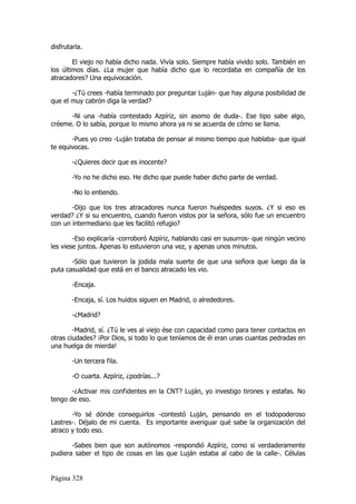 disfrutarla.

        El viejo no había dicho nada. Vivía solo. Siempre había vivido solo. También en
los últimos días. ¿La mujer que había dicho que lo recordaba en compañía de los
atracadores? Una equivocación.

       -¿Tú crees -había terminado por preguntar Luján- que hay alguna posibilidad de
que el muy cabrón diga la verdad?

      -Ni una -había contestado Azpíriz, sin asomo de duda-. Ese tipo sabe algo,
créeme. O lo sabía, porque lo mismo ahora ya ni se acuerda de cómo se llama.

       -Pues yo creo -Luján trataba de pensar al mismo tiempo que hablaba- que igual
te equivocas.

        -¿Quieres decir que es inocente?

        -Yo no he dicho eso. He dicho que puede haber dicho parte de verdad.

        -No lo entiendo.

       -Dijo que los tres atracadores nunca fueron huéspedes suyos. ¿Y si eso es
verdad? ¿Y si su encuentro, cuando fueron vistos por la señora, sólo fue un encuentro
con un intermediario que les facilitó refugio?

        -Eso explicaría -corroboró Azpíriz, hablando casi en susurros- que ningún vecino
les viese juntos. Apenas lo estuvieron una vez, y apenas unos minutos.

       -Sólo que tuvieron la jodida mala suerte de que una señora que luego da la
puta casualidad que está en el banco atracado les vio.

        -Encaja.

        -Encaja, sí. Los huidos siguen en Madrid, o alrededores.

        -¿Madrid?

        -Madrid, sí. ¿Tú le ves al viejo ése con capacidad como para tener contactos en
otras ciudades? ¡Por Dios, si todo lo que teníamos de él eran unas cuantas pedradas en
una huelga de mierda!

        -Un tercera fila.

        -O cuarta. Azpíriz, ¿podrías...?

       -¿Activar mis confidentes en la CNT? Luján, yo investigo tirones y estafas. No
tengo de eso.

       -Yo sé dónde conseguirlos -contestó Luján, pensando en el todopoderoso
Lastres-. Déjalo de mi cuenta. Es importante averiguar qué sabe la organización del
atraco y todo eso.

       -Sabes bien que son autónomos -respondió Azpíriz, como si verdaderamente
pudiera saber el tipo de cosas en las que Luján estaba al cabo de la calle-. Células


Página 328
 