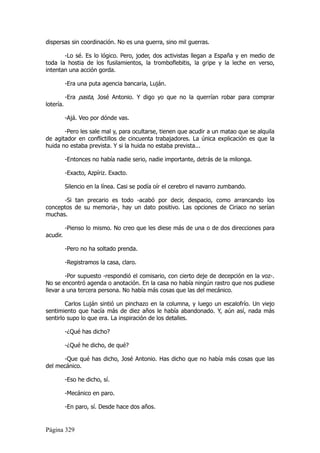 dispersas sin coordinación. No es una guerra, sino mil guerras.

       -Lo sé. Es lo lógico. Pero, joder, dos activistas llegan a España y en medio de
toda la hostia de los fusilamientos, la tromboflebitis, la gripe y la leche en verso,
intentan una acción gorda.

           -Era una puta agencia bancaria, Luján.

           -Era pasta, José Antonio. Y digo yo que no la querrían robar para comprar
lotería.

           -Ajá. Veo por dónde vas.

       -Pero les sale mal y, para ocultarse, tienen que acudir a un matao que se alquila
de agitador en conflictillos de cincuenta trabajadores. La única explicación es que la
huida no estaba prevista. Y si la huida no estaba prevista...

           -Entonces no había nadie serio, nadie importante, detrás de la milonga.

           -Exacto, Azpíriz. Exacto.

           Silencio en la línea. Casi se podía oír el cerebro el navarro zumbando.

      -Si tan precario es todo -acabó por decir, despacio, como arrancando los
conceptos de su memoria-, hay un dato positivo. Las opciones de Ciriaco no serían
muchas.

           -Pienso lo mismo. No creo que les diese más de una o de dos direcciones para
acudir.

           -Pero no ha soltado prenda.

           -Registramos la casa, claro.

        -Por supuesto -respondió el comisario, con cierto deje de decepción en la voz-.
No se encontró agenda o anotación. En la casa no había ningún rastro que nos pudiese
llevar a una tercera persona. No había más cosas que las del mecánico.

        Carlos Luján sintió un pinchazo en la columna, y luego un escalofrío. Un viejo
sentimiento que hacía más de diez años le había abandonado. Y, aún así, nada más
sentirlo supo lo que era. La inspiración de los detalles.

           -¿Qué has dicho?

           -¿Qué he dicho, de qué?

      -Que qué has dicho, José Antonio. Has dicho que no había más cosas que las
del mecánico.

           -Eso he dicho, sí.

           -Mecánico en paro.

           -En paro, sí. Desde hace dos años.


Página 329
 