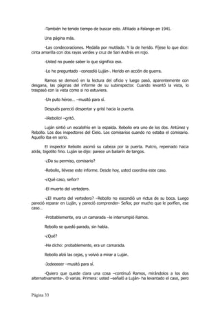 -También he tenido tiempo de buscar esto. Afiliado a Falange en 1941.

       Una página más.

       -Las condecoraciones. Medalla por mutilado. Y la de herido. Fíjese lo que dice:
cinta amarilla con dos rayas verdes y cruz de San Andrés en rojo.

       -Usted no puede saber lo que significa eso.

       -Lo he preguntado –concedió Luján-. Herido en acción de guerra.

       Ramos se demoró en la lectura del oficio y luego pasó, aparentemente con
desgana, las páginas del informe de su subinspector. Cuando levantó la vista, lo
traspasó con la vista como si no estuviera.

       -Un puto héroe… –musitó para sí.

       Después pareció despertar y gritó hacia la puerta.

       -¡Rebollo! –gritó.

       Luján sintió un escalofrío en la espalda. Rebollo era uno de los dos. Antúnez y
Rebollo. Los dos inspectores del Cielo. Los comisarios cuando no estaba el comisario.
Aquello iba en serio.

        El inspector Rebollo asomó su cabeza por la puerta. Pulcro, repeinado hacia
atrás, bigotito fino. Luján se dijo: parece un bailarín de tangos.

       -¿Da su permiso, comisario?

       -Rebollo, llévese este informe. Desde hoy, usted coordina este caso.

       -¿Qué caso, señor?

       -El muerto del vertedero.

       -¿El muerto del vertedero? –Rebollo no escondió un rictus de su boca. Luego
pareció reparar en Luján, y pareció comprender- Señor, por mucho que le porfíen, ese
caso…

       -Probablemente, era un camarada –le interrumpió Ramos.

       Rebollo se quedó parado, sin habla.

       -¿Qué?

       -He dicho: probablemente, era un camarada.

       Rebollo alzó las cejas, y volvió a mirar a Luján.

       -Jodeeeeer –musitó para sí.

       -Quiero que quede clara una cosa –continuó Ramos, mirándolos a los dos
alternativamente-. O varias. Primera: usted –señaló a Luján- ha levantado el caso, pero



Página 33
 
