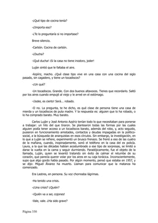 -¿Qué tipo de cocina tenía?

       -¿Importa eso?

       -¿Te lo preguntaría si no importase?

       Breve silencio.

       -Carbón. Cocina de carbón.

       -¿Ducha?

       -¡Qué ducha! ¡Si la casa no tiene inodoro, joder!

       Luján sintió que le faltaba el aire.

      -Azpíriz, macho. ¿Qué clase tipo vive en una casa con una cocina del siglo
pasado, sin cagadero, y tiene un tocadiscos?

       -¿Un qué?

        -Un tocadiscos. Grande. Con dos buenos altavoces. Tienes que recordarlo. Saltó
por los aires cuando empujé al viejo y le arreé en el estómago.

       -¡Joder, es cierto! Será... robado.

       -O no. La pregunta, te he dicho, es qué clase de persona tiene una casa de
mierda y un tocadiscos de puta madre. Y la respuesta es: alguien que lo ha robado, o
lo ha comprado barato. Muy barato.

        Carlos Luján y José Antonio Azpíriz tenían todo lo que necesitaban para ponerse
a trabajar: un hilo del que tiraron. Se plantearon todas las formas por las cuales
alguien podía tener acceso a un tocadiscos barato, además del robo, y, acto seguido,
pusieron en funcionamiento amistades, contactos y deudas impagadas en la político-
social, a la búsqueda de anarquistas en esos círculos. Sin embargo, la investigación, en
lo que a Luján se refiere, experimentó un brusco frenazo. Se frenó a eso de las cuatro
de la mañana, cuando, inopinadamente, sonó el teléfono en la casa del ex policía.
Laura, a la que las décadas habían acostumbrado a ese tipo de sorpresas, se limitó a
darse la vuelta en la cama y seguir durmiendo. Paradójicamente, fue el objeto de la
llamada, Luján, quien se levantó tratando sin éxito de calmar el retumbe de su
corazón, que parecía querer volar por los aires en su caja torácica. Inconscientemente,
supo que algo gordo había pasado. Por algún momento, pensó que estaba en 1957, y
se dijo: Miguel Álvarez ha muerto. Llaman para comunicar que la matanza ha
comenzado.

       Era Lastres, en persona. Su voz chorreaba lágrimas.

       -Ha tenido una crisis.

       -¿Una crisis? ¿Quién?

       -¡Quién va a ser, cojones!

       -Vale, vale. ¿Ha sido grave?


Página 330
 