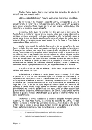 -Mucho. Mucho, Luján. Dolores muy fuertes. Los calmantes, de adorno. El
general, muy, muy nervioso, Luján.

       -¿Cómo... sabes tú todo eso? -Preguntó Luján, entre desorientado e incrédulo.

       -Es mi trabajo, y tu obligación -respondió Lastres, endureciendo la voz-. El
corazón le falla. El yerno115 no es nada optimista. Le ha dicho a Valcárcel116 que podría
durar apenas unos días. Horas incluso -se oyó un gran suspiro-. Vístete, Luján. Esta
noche harás tu penúltimo servicio a España.

        En realidad, Carlos Luján no entendió muy bien para qué lo convocaron. Su
función fue ir al ministerio y esperar en una pequeña sala a que, en otra más grande y
contigua, terminase una reunión en la que participaba su jefe. Nunca llegó a saber a
ciencia cierta lo que se discutió aquella noche, como el puñado de noches que le
seguirían. Él no era protagonista de aquel suceso. No lo fue hasta el final. Hasta la
madrugada del 20 de noviembre.

        Aquella noche quedó de suplente. Fueron otros de sus compañeros los que
fueron enviados de misión ya de madrugada, mientras él se quedaba en la recámara.
Fracasaron. Los enviaron para tratar de convencer al país, a través de los periódicos,
de que Franco estaba perfectamente e incluso pensaba en presidir el siguiente consejo
de ministros. Pero lo que España relató aquella mañana, en miles y miles de tertulias
de barra de bar, fue que Franco ya estaba muerto. Que estaba en coma. Todo el día se
habló en España entera de bases militares, unidades armadas en alerta máxima,
dispuestas a conservar el poder de Franco si se producía su ausencia. La de los
intoxicadores del Régimen fue una misión imposible. El propio Lastres lo había dicho,
caminando junto a Luján por la calle Princesa, en las primeras luces de la mañana.

       -Los médicos han decidido ser sinceros. Tienen miedo de que la Historia les
reclame. Esto sólo va a ir a peor.

        Al día siguiente, a la hora de la comida, Franco empeora de nuevo. El día 25 es
el primero en el que las personas como Luján, con su nivel de información y de
responsabilidad, son apercibidos de la probable muerte de Franco. Luján y alguno de
sus compañeros esperan en el ministerio, fumando y llamando de cuando en cuando a
sus mujeres para contarles mentiras cada vez más inconsistentes. La mañana es muy
larga para Luján. A eso de las ocho, según les cuenta Lastres, el Caudillo se ha
asomado al último abismo. Luego perora con eficiencia sobre cosas de las cuales
probablemente no sabía una palabra hace unas horas, pero que ahora describe con
puntillosidad de catedrático. Peritonitis bacteriana en germen. Fallos renales. Por mis
cojones, al que diga fuera de esta habitación que al general le fallan los riñones, me lo
cargo personalmente.

        A la hora de la comida se sabe que el obispo de Zaragoza, monseñor Cantero
Cuadrado, ha salido hacia Madrid, en palabras del asistente de Lastres, «a toda
hostia». El prelado es miembro del Consejo de Regencia. A media tarde se sabe que en
el Pardo está el obispo, el general Salas, también miembro del Consejo, el presidente
Arias y los familiares de Franco. Todo el mundo piensa en un velatorio.


       115      El marqués de Villaverde, casado con la hija única de Franco.

       116     Alejandro Rodríguez de Valcárcel, presidente de las Cortes.



Página 331
 