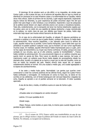 El domingo 26 de octubre será un día difícil, si no imposible, de olvidar para
Carlos Luján; y ello a pesar de que, en el entorno de aquellos días en que su mente se
distribuía en exclusiva en el caso Anselmo López y la enfermedad de su Caudillo, habría
otros más críticos. Sobre el primero de los asuntos, Luján seguía esperando. Esperando
alguna noticia de Abrantes, su gran esperanza de poder encontrar algún hilo del que
poder tirar para llegar a Julio Cendoya y sus cómplices. Esperando a que las pesquisas
de la político-social diesen con algún activista anarco con acceso a tocadiscos baratos.
Todo ello, evidentemente, con la sensación de tener los hechos totalmente cogidos por
los pelos; pero con la visión de una cajetilla de tabaco deshecha y luego reconstruida
en la cabeza. La visión clara de que, por débiles que fuesen las pistas, había algo
enterrado bajo aquel casi insulso atraco bancario de días atrás.

        En el caso de la enfermedad del Caudillo, el sábado 25 algunos periódicos se
animaron a publicar el rumor de que el padre Bulart, confesor de Franco, le había dado
la extremaunción. Para muchos españoles, y por ejemplo para Laura la señora de
Luján, aquella noticia fue la puntilla. Como buena franquista, Laura sabía bien que los
periódicos no podían publicar cualquier cosa; que lo hiciesen con ese rumor significaba
muchas cosas. En realidad, aquella información había impresionado poco a Luján, pero
no fue capaz de transmitirle a su mujer esa misma confianza. Él sabía, porque era cosa
contada en sus círculos, que ya el año anterior, cuando la tromboflebitis117, Franco
había recibido la extremaunción. Era una prevención lógica en un católico creyente que
quería morir en gracia de Dios. Pero Laura no atendía a esas razones. Así pues, el
matrimonio Luján, en solitario pues Bruno había dejado de acompañarlos desde los
dieciséis años, acudió a la iglesia de su barrio a rezar por la vida del Caudillo, como se
hizo en todos los templos del país. Madrid ofreció todo aquel día un aspecto
notablemente distinto al normal. Era una ciudad a medio gas, una ciudad agazapada a
la espera de acontecimientos.

         A las siete y media hubo parte. Normalidad. Las gentes que querían creer
comenzaron a creer los rumores positivos de las últimas horas, según los cuales Franco
había confesado y comulgado. Un moribundo en coma no hace eso, se decía en los
corrillos en las cafeterías, con el fondo bullanguero del Carrusel Deportivo. Llegadas las
ocho, España se aprestó a ver el partido semanal en la televisión. El dolor quedaba
aparcado.

       A eso de las diez y media, el teléfono suena en casa de Carlos Luján.

       -¿Diga?

       -¿Puedes estar en el despacho en veinte minutos?

       Lastres. O lo que quedaba de él.

       -Desde luego.

       -Mejor. Porque, como tardes un poco más, lo mismo para cuando llegues te has
perdido la gran noticia.



       117      En el verano de 1974, Franco sufrió una tromboflebitis en una de sus
piernas, que le obligó incluso a dejar la jefatura del Estado en manos de Juan Carlos de
Borbón. No obstante, se recuperó de la dolencia.


Página 332
 