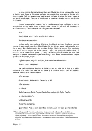 La gran noticia. Carlos Luján conduce por Madrid de forma enloquecida, como
si tuviera que llegar al Ministerio del Aire para desactivar una potente bomba con
temporizador. Está tan nervioso que suda a pesar de llevar la ventanilla baja y escucha
su propia respiración. Escucha su respiración e imagina a Franco dando las últimas
boqueadas.

       Llega a su despacho corriendo por el pasillo desierto, que multiplica el eco de
sus pisadas. No hay nadie. Busca el despacho de Lastres. Su jefe está allí, fumando un
enorme habano y con un enorme vaso de ginebra en la mano.

           -¿Ha...?

           Untal, el que todo lo sabe, se alza de hombros.

           -Creo que no. Aún. Creo.

        Lastres, quizá para quitarse él mismo tensión de encima, despliega con voz
neutra el parte médico paralelo. El auténtico. En las últimas horas, cada paso ha sido
hacia abajo. Para luchar contra los trombos, le han diluido la sangre. Pero eso hace
que ahora sobre sangre por todas partes, Luján. Los pulmones encharcados. El
corazón no la puede hacer pasar. Y, claro, con la sangre más clarita, es más fácil
sangrar. El general ha reventado por el estómago. Está ahora mismo manando sangre
por el puto estómago, Luján.

           Luján hace una pregunta estúpida, fruto del dolor del momento.

           -Bueno, pero... ¿es grave?

        Por toda respuesta, Lastres se incorpora en su silla, se acerca a la radio
transistor que tiene a un lado de su mesa, y acciona el mando para encenderla.
Siempre tiene puesta Radio Nacional.

           Música clásica.

           Gira el mando, lentamente. Encuentra la SER.

           Música clásica.

           La misma.

           Radio Juventud, Radio Popular, Radio Intercontinental, Radio España.

           La misma música118.

           Luján comprende.

           Doblan las campanas.

           Quiere llorar. Pero no se lo permite a sí mismo. Aún hay algo que no entiende.
118
      Hasta la llegada de la Transición, y durante el franquismo, en la radio española sólo había un
      informativo de alcance nacional, popularmente conocido como «el parte», que todas las emisoras
      debían enganchar a su hora (aunque había informativos propios de índole local). Este tipo de
      disciplina se podía extender, lógicamente, a otras acciones, como emitir música clásica en momentos
      críticos.


Página 333
 