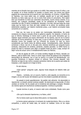 miembro de la División Azul que queda en la URSS. Para entonces tiene 53 años y, por
no quedar, en la Rusia soviética no quedan ni presos nazis. Los únicos que siguen
pagando las consecuencias de la guerra son Julio Abrantes, en Ucrania, y Rudolf Hess,
en Spandau. Los rusos saben que, en realidad, aquello por lo que está pagando
Abrantes no tiene nada que ver con la lucha final contra el comunismo. Pero saben
bien que Occidente no tiene por costumbre escucharlos, mucho menos creerlos. Si su
historia, por cualquier casualidad, acaba en los periódicos de Occidente, harán
maravillas con ella. El último combatiente. Abrantes, si es listo, dirá que todas las cosas
malas que ha hecho son fruto del trato recibido en la cárcel; los soviéticos serán
doblemente culpables: por haberlo mantenido preso, y por haberlo corrompido hasta
convertirlo en un asesino.

        Esta vez, los rusos no se andan con mariconadas diplomáticas. No existe
constancia de ninguna consulta oficial al gobierno español. No obstante, el hecho de
que el informe mantenga el mismo tono a partir de ese punto demuestra que su
redactor siguió teniendo una buena información de los hechos, que tal vez le fueron
referidos de forma extraoficial. En todo caso, lo que el informe cuenta es que Ricardo
Abrantes nunca fue juzgado por los crímenes de Ucrania. El caso se cierra
considerando que fueron actos de defensa propia. Inmediatamente, sobre Abrantes
comienzan a llover, casi de un día para otro, diversos beneficios por presunta buena
conducta, reducciones de condena, perdones, indultos parciales. La URSS fuerza su
propia ley todo lo necesario para dejar al español limpio de polvo y paja, aunque sin
dejar nunca de actuar como si verdaderamente fuese Lev Petrovic.

       Un día de agosto de 1975, un turista soviético llegado de Moscú, llamado Lev
Petrovic, está en Berlín Este. Toma un coche negro oficial del gobierno de la República
Democrática de Alemania, con el que se acerca a la puerta de Brandenburgo. Los
guardias fronterizos ni siquiera revisan el vehículo. Dos minutos después, Julio
Abrantes se baja de ese coche a escasos quinientos metros de la puerta que acaba de
traspasar, y acto seguido se lo traga la tierra.

        Fin del informe.

       -¿Qué opinas? -pregunta Luján, algunas horas después de haberlo leído por
primera vez.

      -Espera... -contesta, con un susurro, Azpíriz y, acto seguido, se concentra en la
imagen y la voz del locutor del teledario que les mira desde la pantalla del televisor.

       Ha pasado la tarde apaciblemente. Ha pedido más alimento. Ha descendido la
hipertermia. La tensión arterial continúa estable. Ha disminuido la taquicardia. El ritmo
cardiaco es normal. No ha cesado aún la tendencia del estómago a sangrar. Persisten
los mismos signos de insuficiencia cardiacocongestiva. Continúa la gravedad.

        Cuando termina el parte, el navarro está como embobado. Musita como para
sí...

        -¿Por qué lo llamarán hipertermia y no fiebre, coño?

        -Por la misma razón que tú dices ilícito penal y no hijoputada.

      La broma parece galvanizar al comisario de ciudad-dormitorio. Mira a su otrora
compañero, y sonríe de medio lado, sin sonreír en realidad. Como en los viejos


Página 337
 