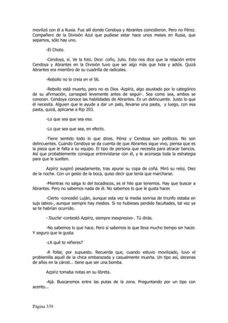 movilizó con él a Rusia. Fue allí donde Cendoya y Abrantes coincidieron. Pero no Pérez.
Compañero de la División Azul que pudiese estar hace unos meses en Rusia, que
sepamos, sólo hay uno.

       -El Choto.

       -Cendoya, sí. Ve la foto. Dice: coño, Julio. Esto nos dice que la relación entre
Cendoya y Abrantes en la División tuvo que ser algo más que hola y adiós. Quizá
Abrantes era miembro de su cuadrilla de radicales.

       -Rebollo no lo creía en el 56.

       -Rebollo está muerto, pero no es Dios -Azpíriz, algo asustado por lo categórico
de su afirmación, carraspeó levemente antes de seguir-. Sea como sea, ambos se
conocen. Cendoya conoce las habilidades de Abrantes. Es un delincuente. Justo lo que
él necesita. Alguien que le ayude a dar un palo, llevarse una pasta, y luego, con esa
pasta, quizá, aplicarse a Rip 203.

       -Lo que sea que sea eso.

       -Lo que sea que sea, en efecto.

        -Tiene sentido todo lo que dices. Pérez y Cendoya son políticos. No son
delincuentes. Cuando Cendoya se da cuenta de que Abrantes sigue vivo, piensa que es
la pieza que le falta a su equipo. El tipo de persona que necesita para atracar bancos.
Así que probablemente consigue entrevistarse con él, y le aconseja toda la estrategia
para que le suelten.

       Azpíriz suspiró pesadamente, tras apurar su copa de coñá. Miró su reloj. Diez
de la noche. Con un gesto de la boca, quiso decir que tenía que marcharse.

       -Mientras no salga lo del tocadiscos, es el hilo que tenemos. Hay que buscar a
Abrantes. Pero no sabemos nada de él. No sabemos lo que le gusta hacer.

        -Cierto -concedió Luján, aunque esta vez la media sonrisa de triunfo estaba en
sujs labios-, aunque siempre hay medios. Si no hubieses perdido facultades, tal vez ya
se te habrían ocurrido.

       -Touché -contestó Azpíriz, siempre inexpresivo-. Tú dirás.

       -No sabemos lo que hace. Pero sí sabemos lo que lleva mucho tiempo sin hacer.
Y seguro que le gusta.

       -¿A qué te refieres?

       -A follar, por supuesto. Recuerda que, cuando estuvo movilizado, tuvo el
problemilla aquél de la chica embarazada y casualmente muerta. Un tipo así, decenas
de años en la cárcel... tiene que ser una bomba.

       Azpíriz tomaba notas en su libreta.

       -Ajá. Buscaremos entre las putas de la zona. Preguntando por un tipo con
acento...



Página 339
 