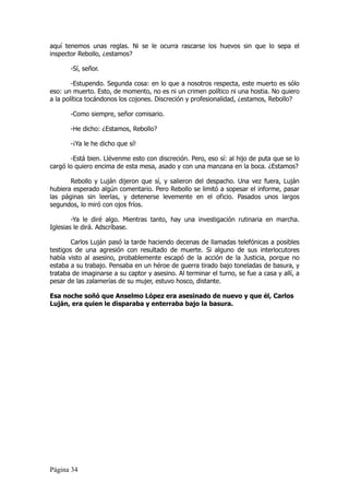 aquí tenemos unas reglas. Ni se le ocurra rascarse los huevos sin que lo sepa el
inspector Rebollo, ¿estamos?

       -Sí, señor.

        -Estupendo. Segunda cosa: en lo que a nosotros respecta, este muerto es sólo
eso: un muerto. Esto, de momento, no es ni un crimen político ni una hostia. No quiero
a la política tocándonos los cojones. Discreción y profesionalidad, ¿estamos, Rebollo?

       -Como siempre, señor comisario.

       -He dicho: ¿Estamos, Rebollo?

       -¡Ya le he dicho que sí!

       -Está bien. Llévenme esto con discreción. Pero, eso sí: al hijo de puta que se lo
cargó lo quiero encima de esta mesa, asado y con una manzana en la boca. ¿Estamos?

       Rebollo y Luján dijeron que sí, y salieron del despacho. Una vez fuera, Luján
hubiera esperado algún comentario. Pero Rebollo se limitó a sopesar el informe, pasar
las páginas sin leerlas, y detenerse levemente en el oficio. Pasados unos largos
segundos, lo miró con ojos fríos.

        -Ya le diré algo. Mientras tanto, hay una investigación rutinaria en marcha.
Iglesias le dirá. Adscríbase.

        Carlos Luján pasó la tarde haciendo decenas de llamadas telefónicas a posibles
testigos de una agresión con resultado de muerte. Si alguno de sus interlocutores
había visto al asesino, probablemente escapó de la acción de la Justicia, porque no
estaba a su trabajo. Pensaba en un héroe de guerra tirado bajo toneladas de basura, y
trataba de imaginarse a su captor y asesino. Al terminar el turno, se fue a casa y allí, a
pesar de las zalamerías de su mujer, estuvo hosco, distante.

Esa noche soñó que Anselmo López era asesinado de nuevo y que él, Carlos
Luján, era quien le disparaba y enterraba bajo la basura.




Página 34
 